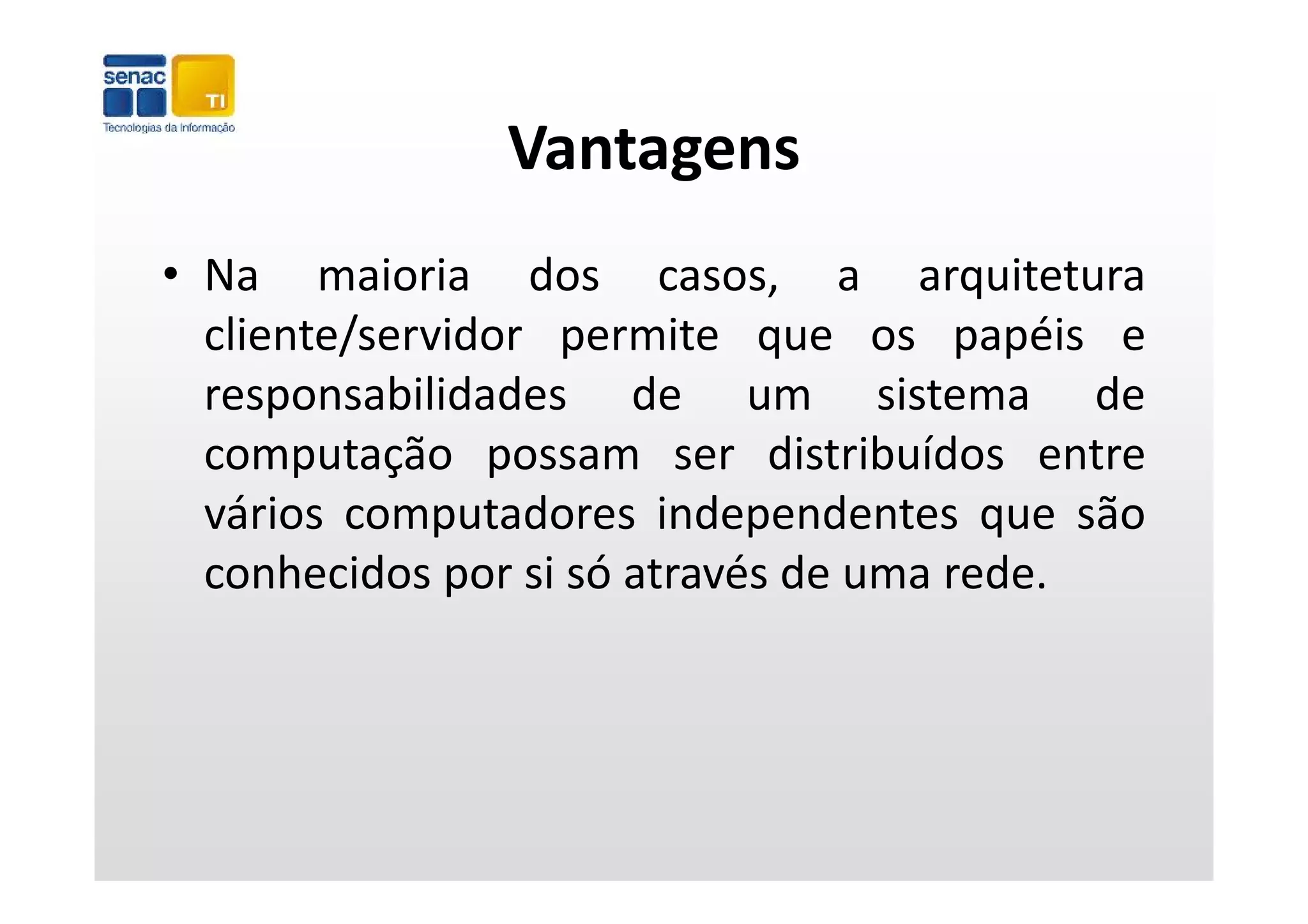 Vantagens
• Na maioria dos casos, a arquitetura
  cliente/servidor permite que os papéis e
                   p         q         p p
  responsabilidades de um sistema de
  computação possam ser distribuídos entre
  vários computadores independentes que são
  conhecidos por si só através de uma rede
                                      rede.
 