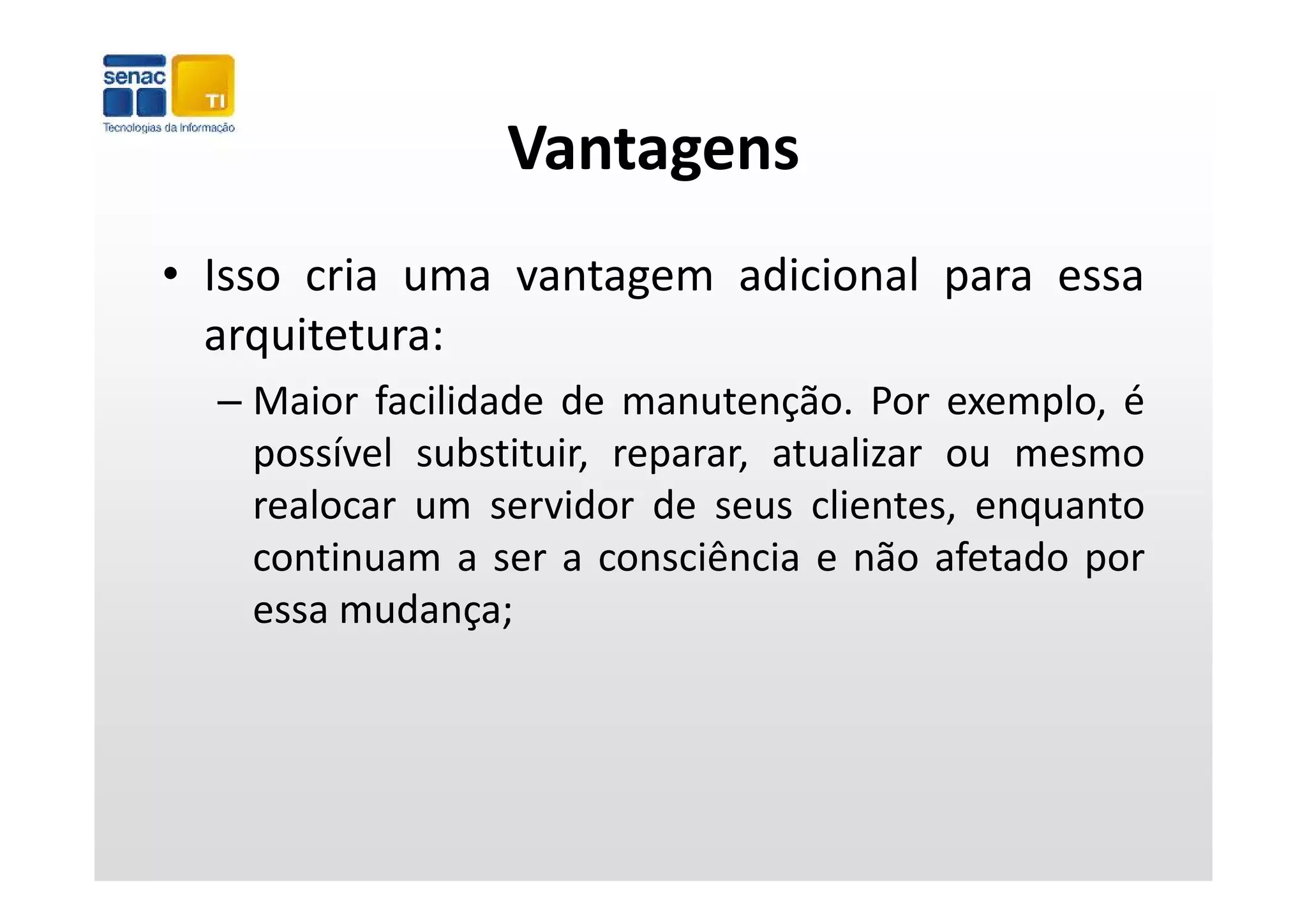 Vantagens
• Isso cria uma vantagem adicional para essa
    q
  arquitetura:
  – Maior facilidade de manutenção. Por exemplo, é
    possível substituir, reparar, atualizar ou mesmo
    realocar um servidor de seus clientes, enquanto
    continuam a ser a consciência e não afetado por
    essa mudança;
 