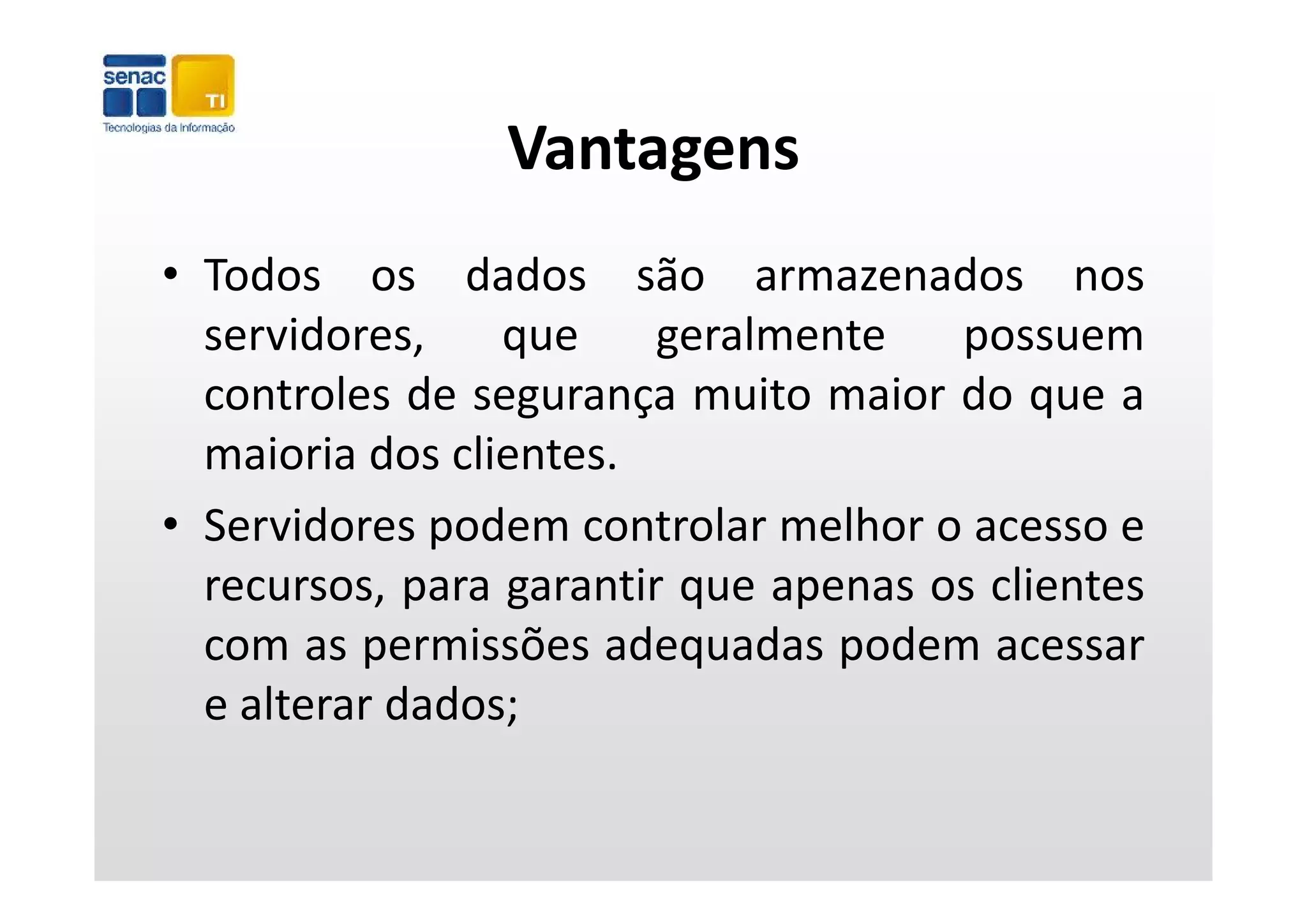 Vantagens
• Todos os dados são armazenados nos
  servidores,     q
                  que    g
                         geralmente   p
                                      possuem
  controles de segurança muito maior do que a
  maioria dos clientes
               clientes.
• Servidores podem controlar melhor o acesso e
  recursos, para garantir que apenas os clientes
                                         l
  com as permissões adequadas podem acessar
  e alterar dados;
 