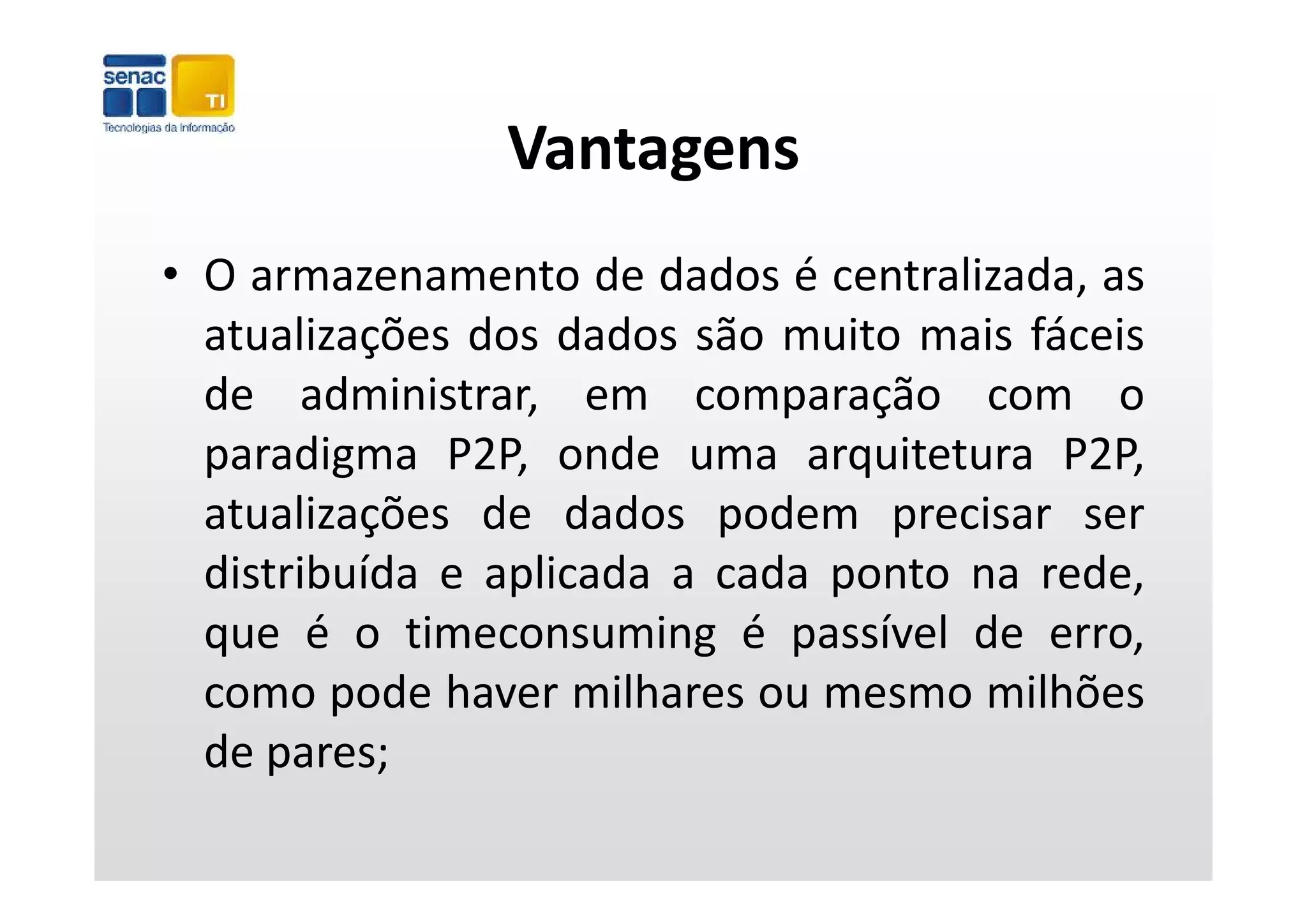 Vantagens
• O armazenamento de dados é centralizada, as
  atualizações dos dados são muito mais fáceis
          ç
  de administrar, em comparação com o
  paradigma P2P onde uma arquitetura P2P
              P2P,                        P2P,
  atualizações de dados podem precisar ser
  distribuída e aplicada a cada ponto na rede
                                         rede,
  que é o timeconsuming é passível de erro,
  como pode haver milhares ou mesmo milhões
  de pares;
 