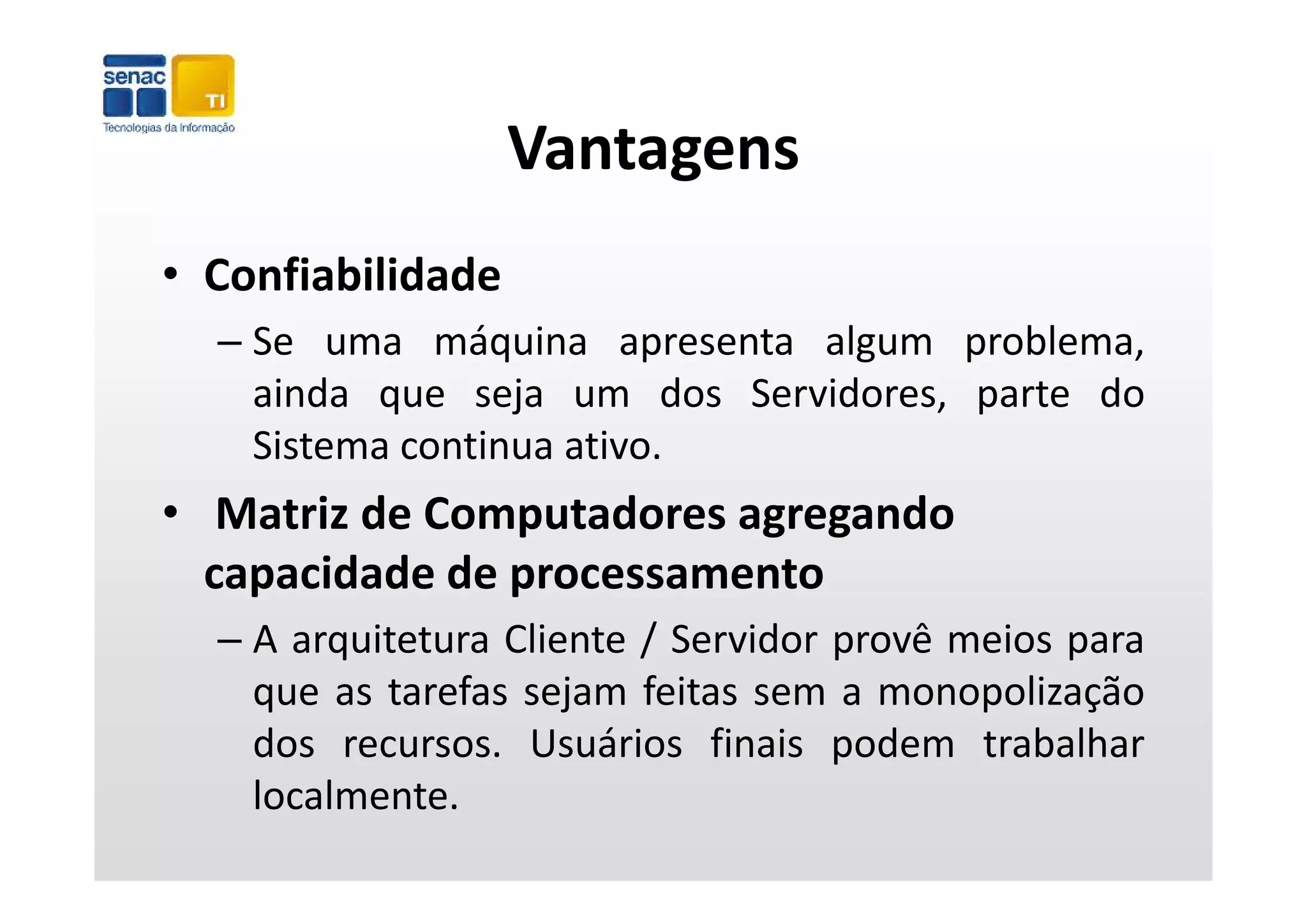 Vantagens
• Confiabilidade
  – Se uma máquina apresenta algum problema,
                 q       p      g     p       ,
    ainda que seja um dos Servidores, parte do
    Sistema continua ativo.
• Matriz de Computadores agregando 
  capacidade de processamento
  capacidade de processamento
  – A arquitetura Cliente / Servidor provê meios para
    que as tarefas sejam feitas sem a monopolização
    dos recursos. Usuários finais podem trabalhar
    localmente.
 