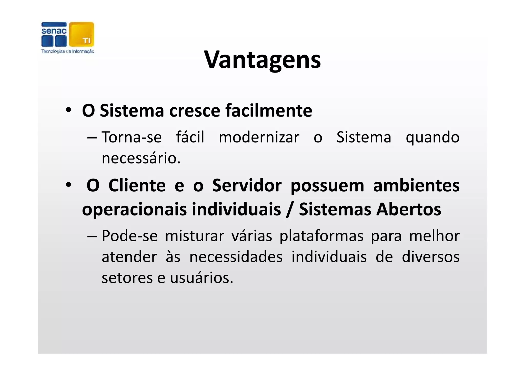 Vantagens
• O Sistema cresce facilmente
  – Torna‐se fácil modernizar o Sistema quando
                                        q
    necessário.
• O Cliente e o Servidor possuem ambientes
  operacionais individuais / Sistemas Abertos
  – Pode‐se misturar várias plataformas para melhor
    atender às necessidades individuais de diversos
    setores e usuários.
 
