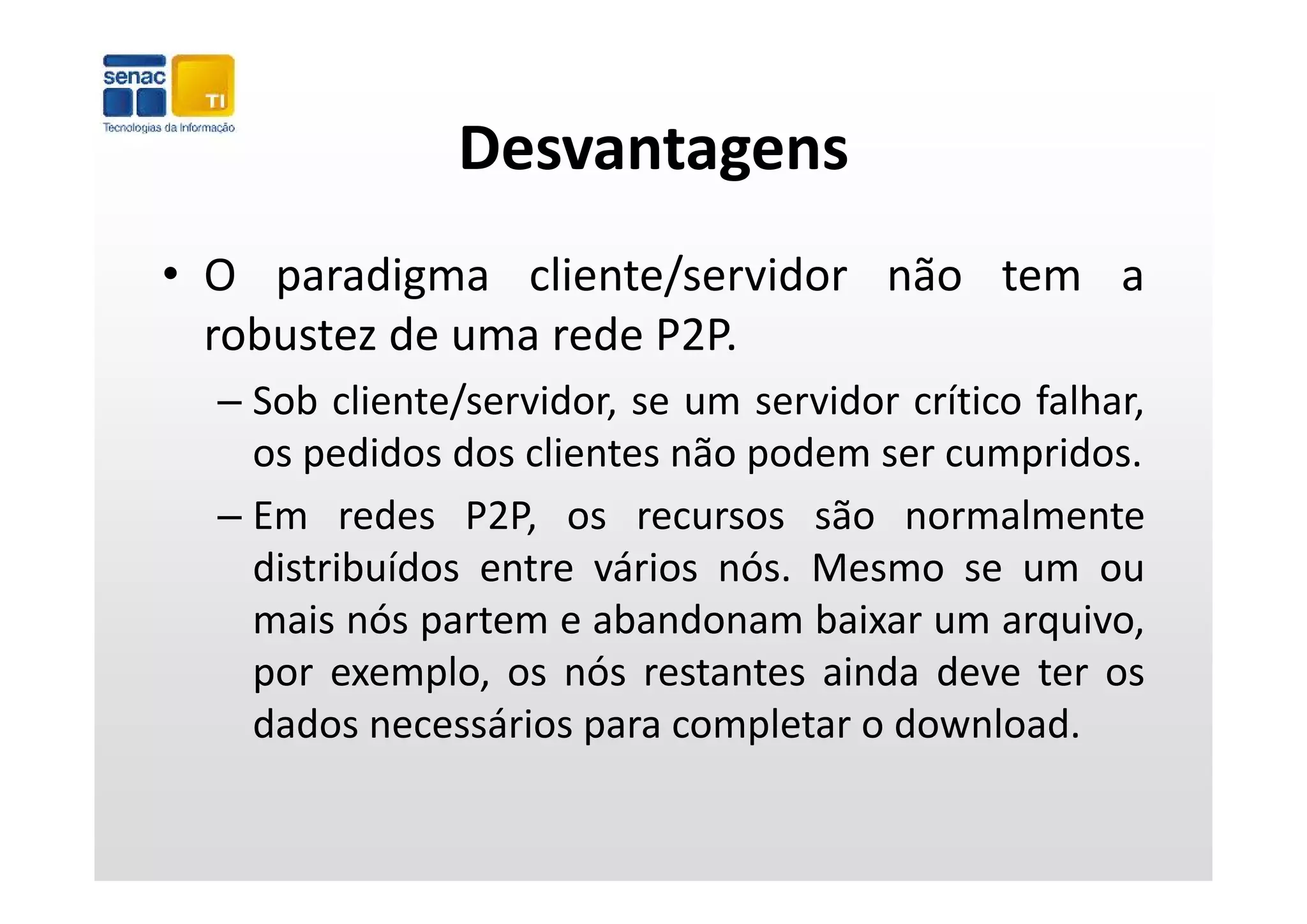 Desvantagens
• O paradigma cliente/servidor não tem a
  robustez de uma rede P2P.
  – Sob cliente/servidor, se um servidor crítico falhar,
    os pedidos dos clientes não podem ser cumpridos.
  – Em redes P2P, os recursos são normalmente
    distribuídos entre vários nós Mesmo se um ou
                              nós.
    mais nós partem e abandonam baixar um arquivo,
    por exemplo os nós restantes ainda deve ter os
         exemplo,
    dados necessários para completar o download.
 