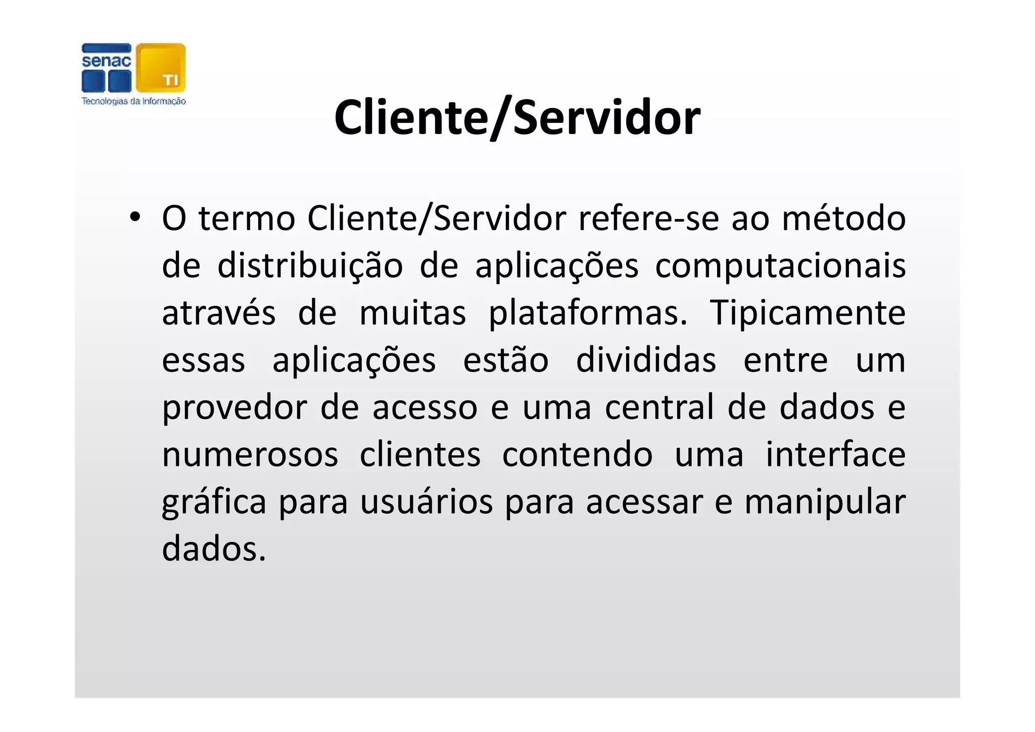Cliente/Servidor
• O termo Cliente/Servidor refere‐se ao método
  de distribuição de aplicações computacionais
              ç        p ç           p
  através de muitas plataformas. Tipicamente
  essas aplicações estão divididas entre um
  provedor de acesso e uma central de dados e
  numerosos clientes contendo uma interface
  gráfica para usuários para acessar e manipular
  dados.
 