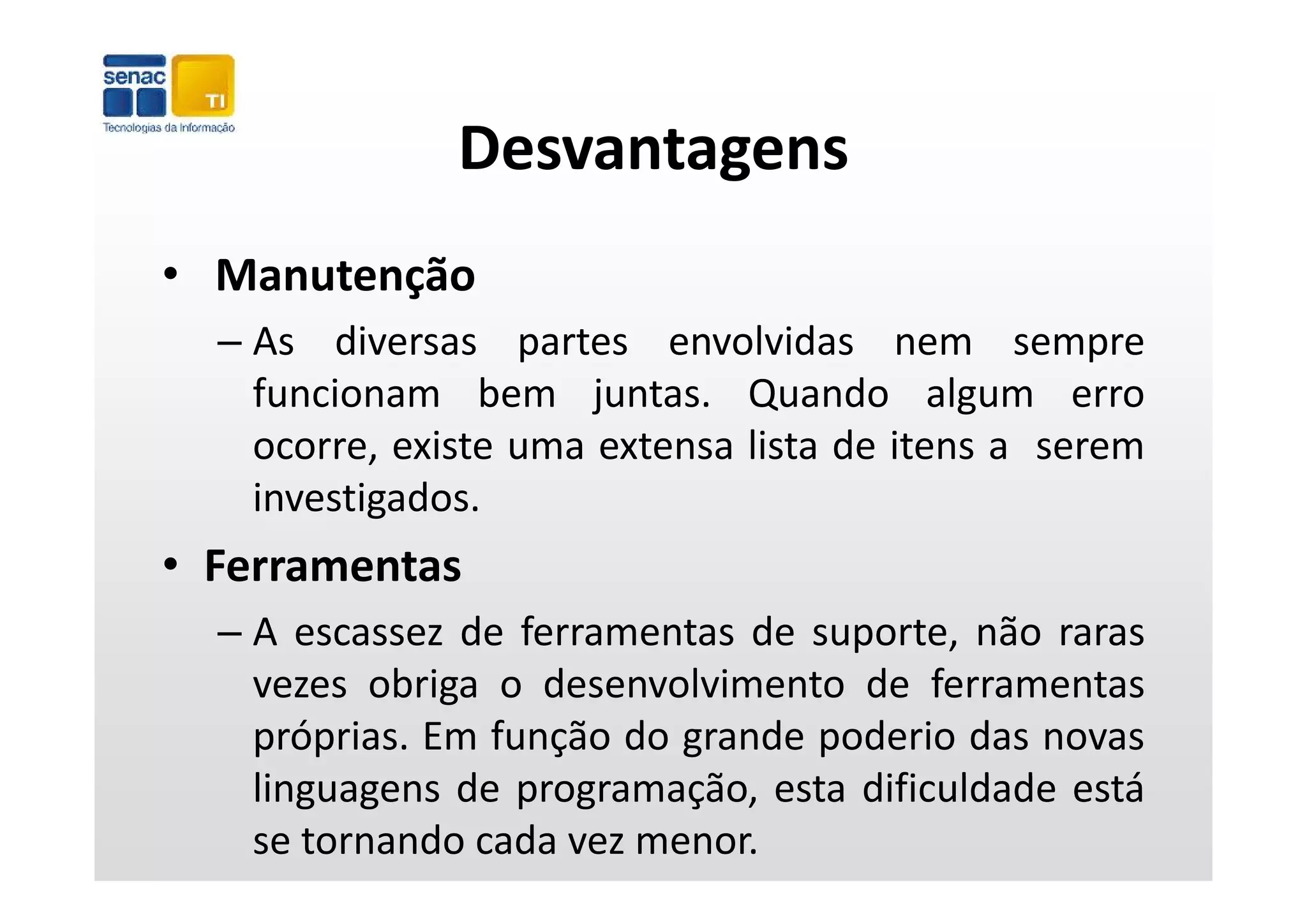 Desvantagens
• Manutenção
  – As diversas partes envolvidas nem sempre
                   p                               p
    funcionam bem juntas. Quando algum erro
    ocorre, existe uma extensa lista de itens a serem
           ,
    investigados.
• Ferramentas
  – A escassez de ferramentas de suporte, não raras
    vezes obriga o d
            bi      desenvolvimento d f
                           l i      de ferramentas
    próprias. Em função do grande poderio das novas
    linguagens d programação, esta difi ld d está
    li         de           ã       dificuldade   á
    se tornando cada vez menor.
 