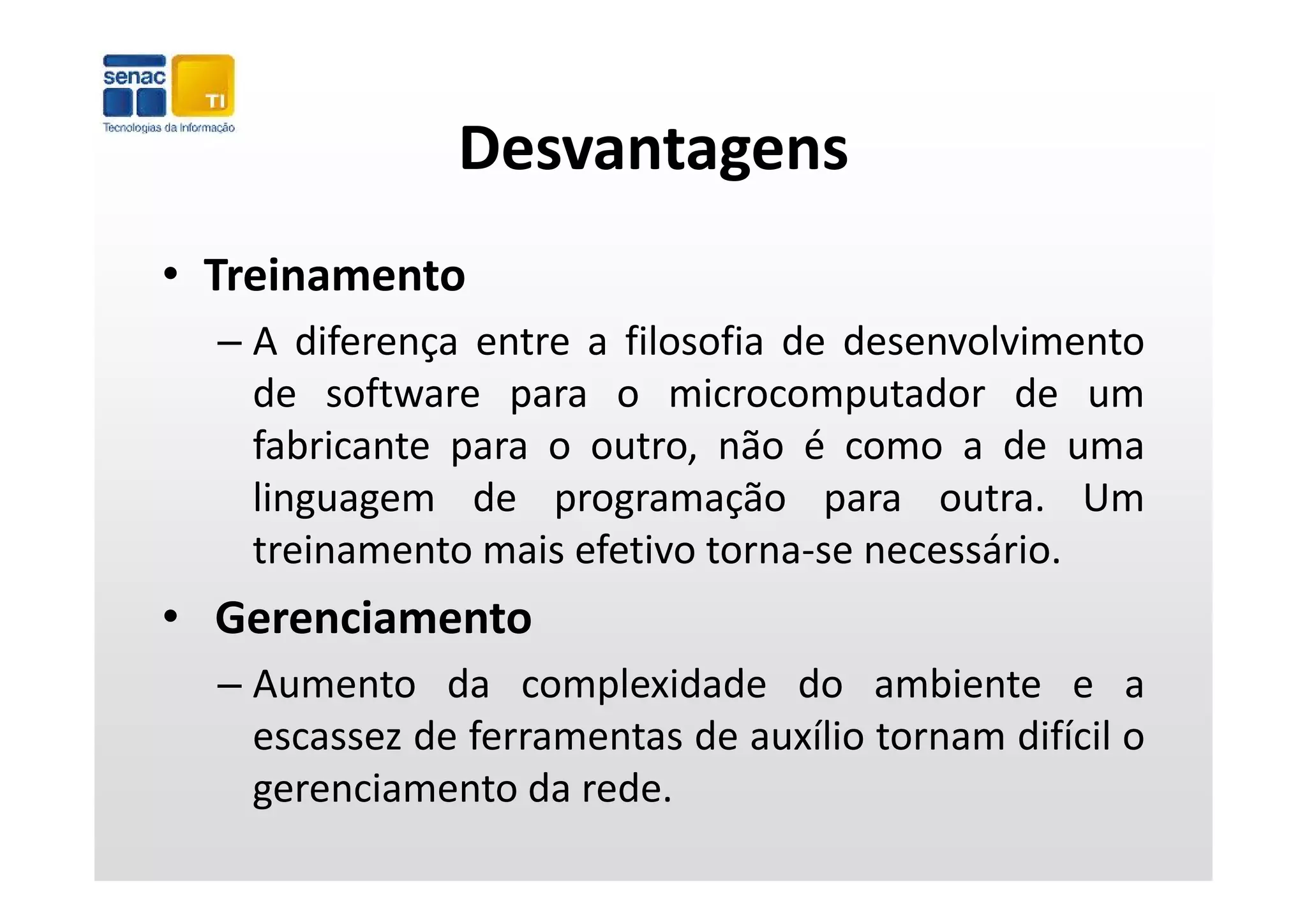 Desvantagens
• Treinamento
  – A diferença entre a filosofia de desenvolvimento
              ç
    de software para o microcomputador de um
    fabricante para o outro, não é como a de uma
                p           ,
    linguagem de programação para outra. Um
    treinamento mais efetivo torna‐se necessário.
• Gerenciamento
  –A
   Aumento d complexidade d ambiente e a
              da      l id d do          bi
   escassez de ferramentas de auxílio tornam difícil o
   gerenciamento d rede.
         i         da d
 