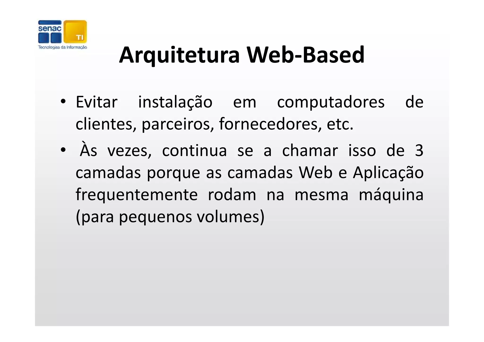 Arquitetura Web‐Based
      Arquitetura Web Based
• Evitar instalação em computadores de
  clientes, parceiros, fornecedores, etc.
            p
• Às vezes, continua se a chamar isso de 3
  camadas porque as camadas Web e Aplicação
  frequentemente rodam na mesma máquina
  (para pequenos volumes)
  (                   l     )
 