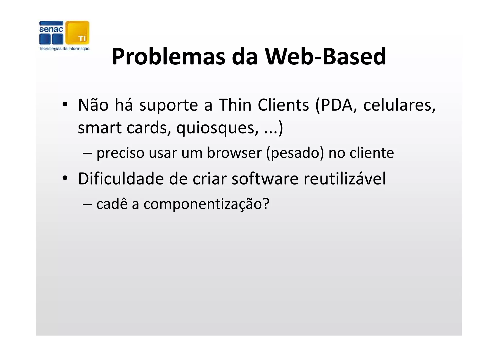Problemas da Web‐Based
      Problemas da Web Based
• Não há suporte a Thin Clients (PDA, celulares,
  smart cards, quiosques, ...)
               q    q        )
  – preciso usar um browser (pesado) no cliente
• Dificuldade de criar software reutilizável
  – cadê a componentização?
 