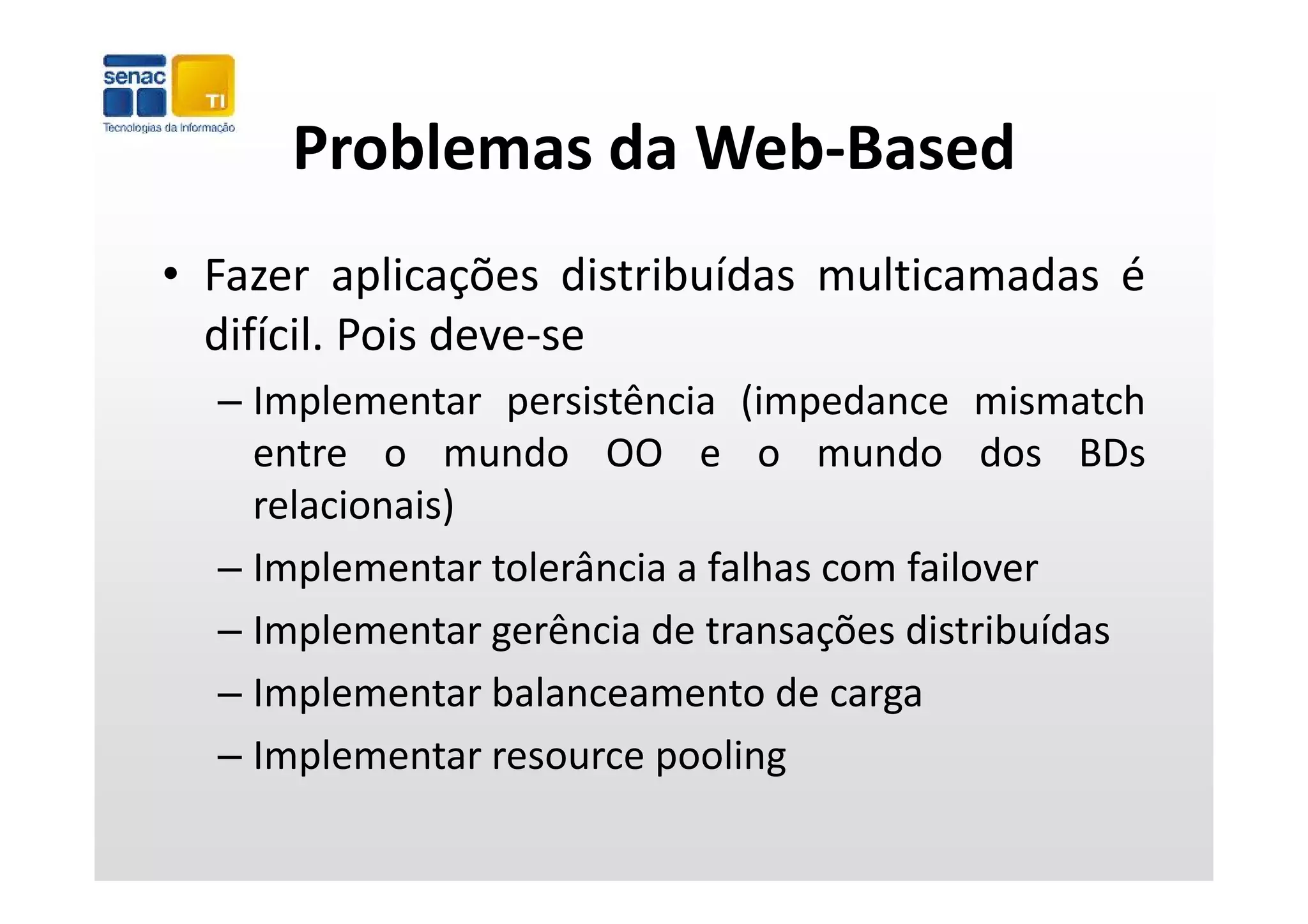 Problemas da Web‐Based
      Problemas da Web Based
• Fazer aplicações distribuídas multicamadas é
  difícil. Pois deve‐se
  – Implementar persistência (impedance mismatch
    entre o mundo OO e o mundo dos BDs
    relacionais)
  – Implementar tolerância a falhas com failover
    Implementar tolerância a falhas com failover
  – Implementar gerência de transações distribuídas
  – Implementar balanceamento de carga
  – Implementar resource pooling
       p                 p       g
 