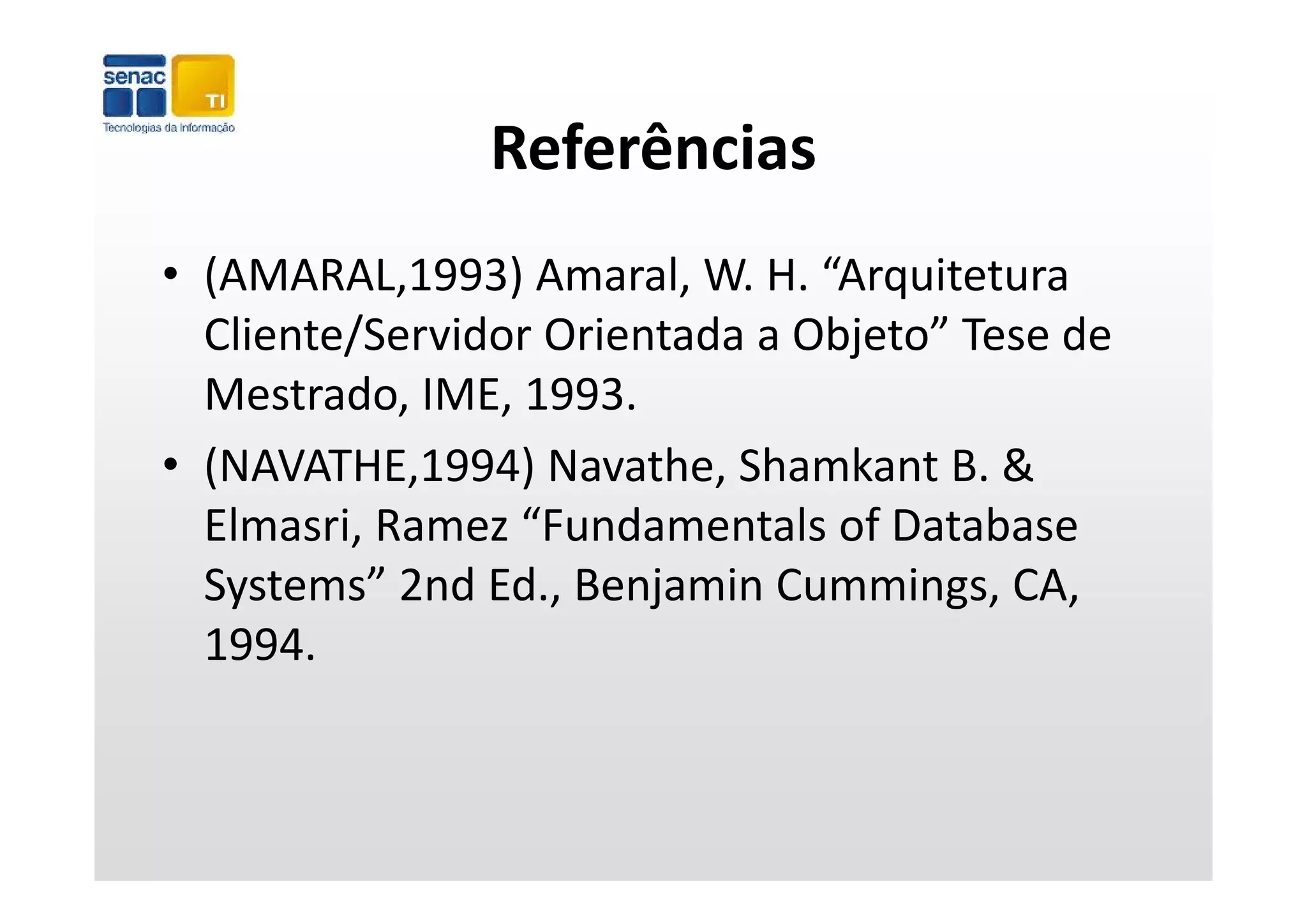 Referências
• (AMARAL,1993) Amaral, W. H. “Arquitetura 
                                 j
  Cliente/Servidor Orientada a Objeto” Tese de 
  Mestrado, IME, 1993.
• (NAVATHE 1994) Navathe Shamkant B &
  (NAVATHE,1994) Navathe, Shamkant B. & 
  Elmasri, Ramez “Fundamentals of Database 
  Systems” 2nd Ed., Benjamin Cummings, CA, 
          ”
  1994.
 