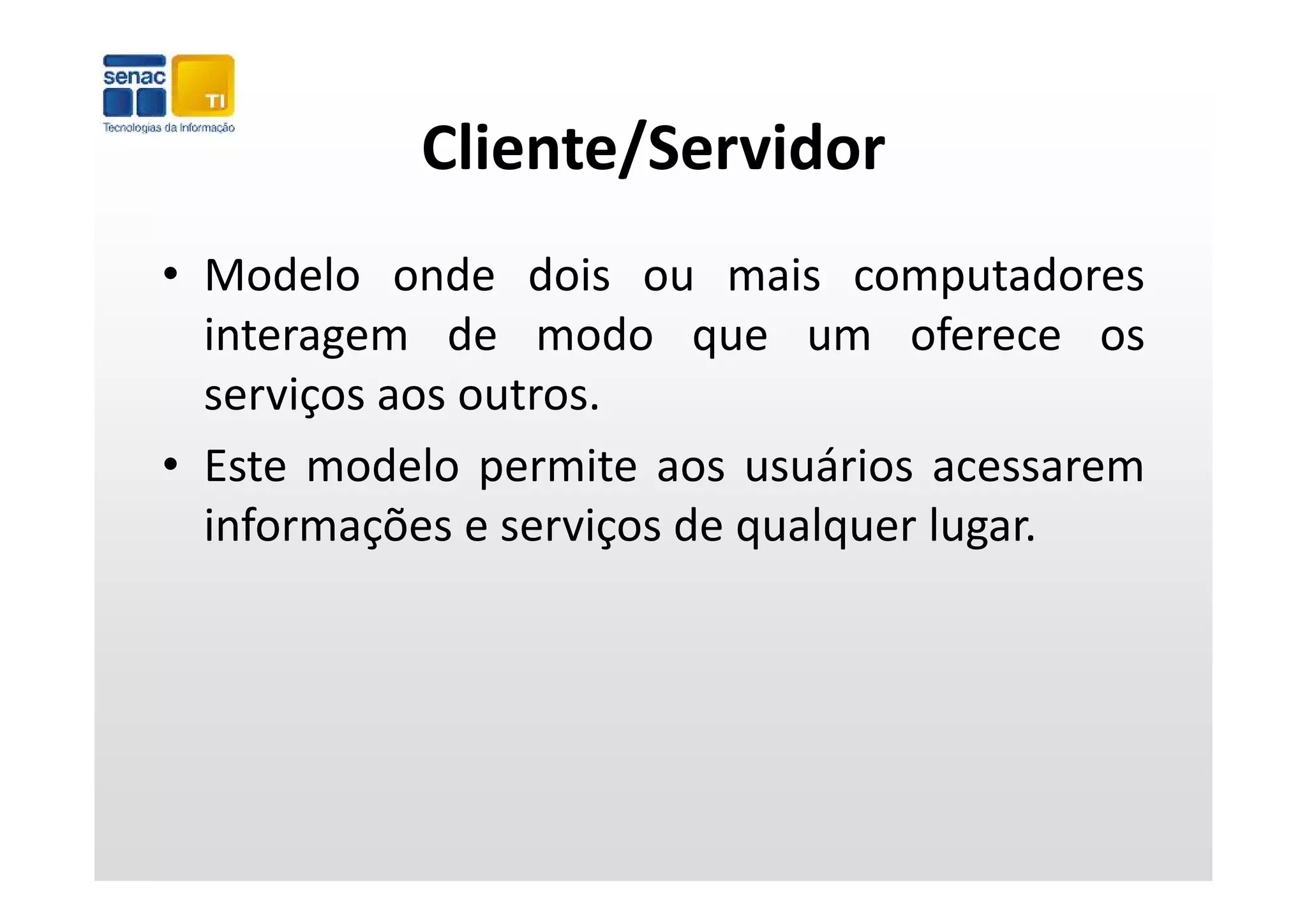 Cliente/Servidor
• Modelo onde dois ou mais computadores
  interagem de modo que um oferece os
        g                 q
  serviços aos outros.
• Este modelo permite aos usuários acessarem
  informações e serviços de qualquer lugar.
 
