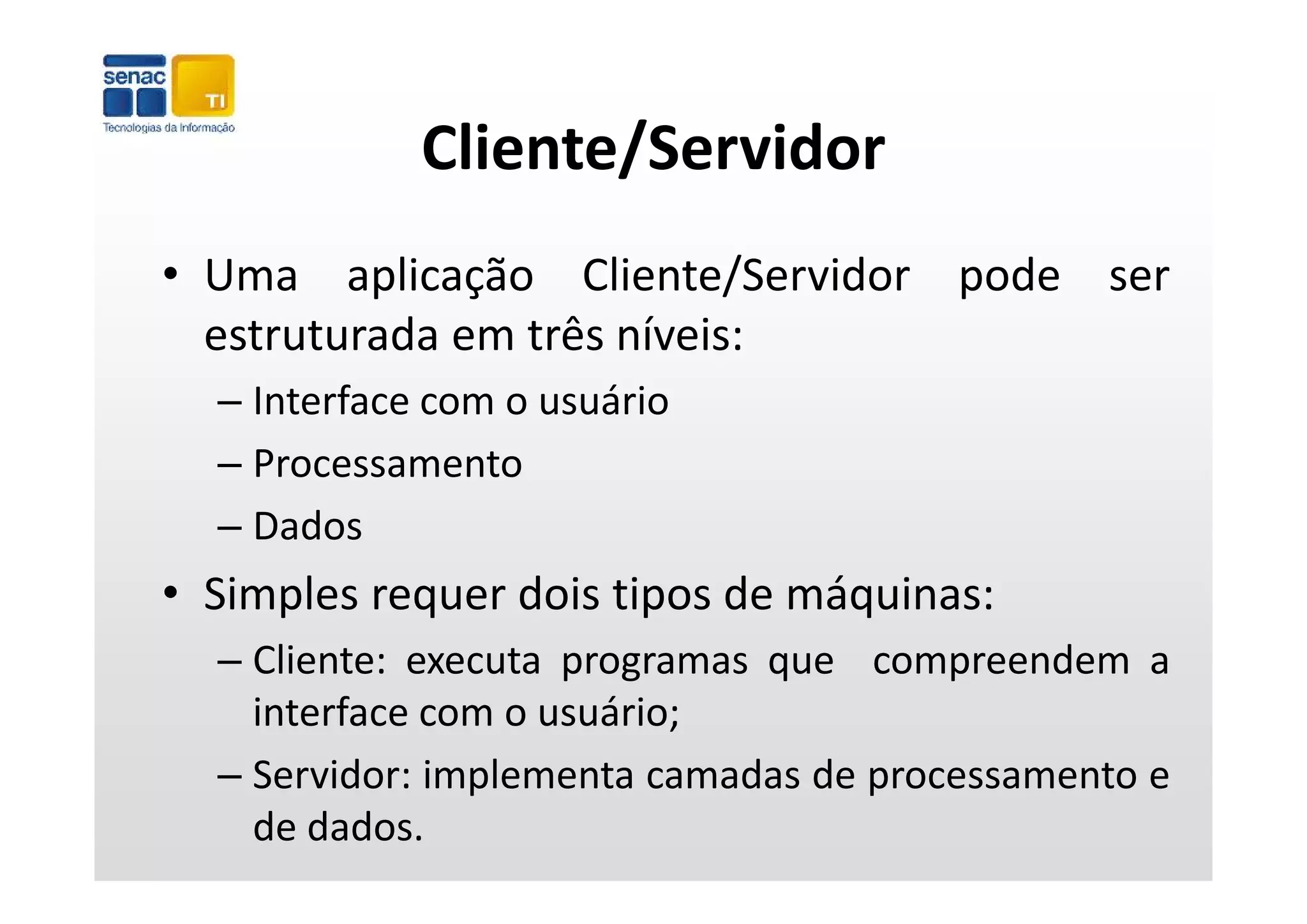 Cliente/Servidor
• Uma aplicação Cliente/Servidor pode ser
  estruturada em três níveis:
  – Interface com o usuário
  – Processamento
  – Dados
• Simples requer dois tipos de máquinas:
  – Cliente: executa programas que compreendem a
    interface com o usuário;
  – Servidor: implementa camadas de processamento e
    de dados.
 