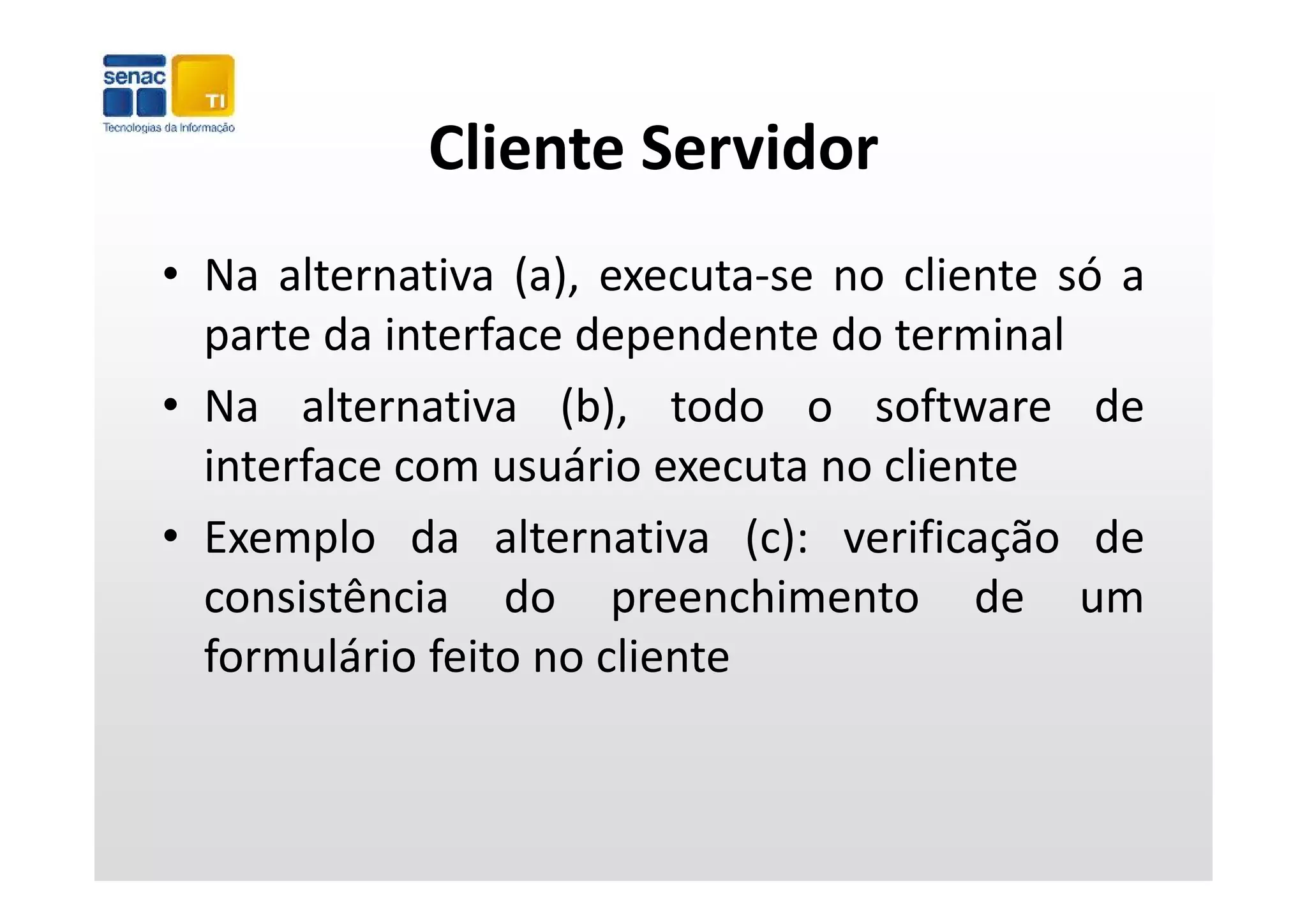 Cliente Servidor
             Cliente Servidor
• Na alternativa (a), executa‐se no cliente só a
  p
  parte da interface dependente do terminal
                        p
• Na alternativa (b), todo o software de
  interface com usuário executa no cliente
• Exemplo da alternativa (c): verificação de
  consistência do preenchimento de um
  formulário feito no cliente
 