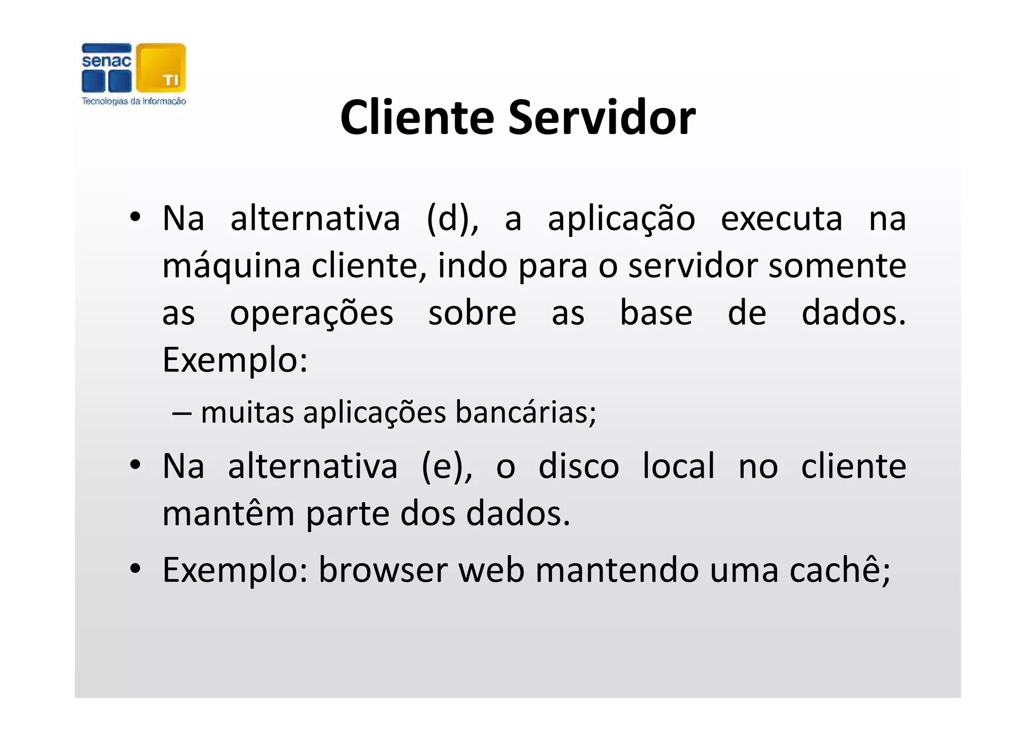 Cliente Servidor
             Cliente Servidor
• Na alternativa (d), a aplicação executa na
  máquina cliente, indo para o servidor somente
     q                  p
  as operações sobre as base de dados.
  Exemplo:
  – muitas aplicações bancárias;
• Na alternativa (e), o disco local no cliente
  mantêm parte dos dados.
          p
• Exemplo: browser web mantendo uma cachê;
 