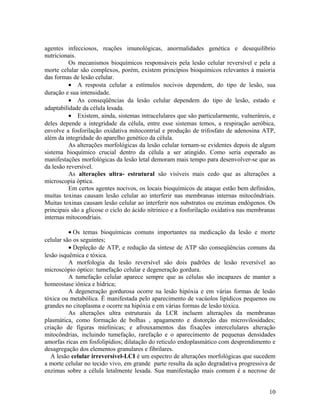 agentes infecciosos, reações imunológicas, anormalidades genética e desequilíbrio
nutricionais.
Os mecanismos bioquímicos responsáveis pela lesão celular reversível e pela a
morte celular são complexos, porém, existem princípios bioquímicos relevantes à maioria
das formas de lesão celular.
• A resposta celular a estímulos nocivos dependem, do tipo de lesão, sua
duração e sua intensidade.
• As conseqüências da lesão celular dependem do tipo de lesão, estado e
adaptabilidade da célula lesada.
• Existem, ainda, sistemas intracelulares que são particularmente, vulneráreis, e
deles depende a integridade da célula, entre esse sistemas temos, a respiração aeróbica,
envolve a fosforilação oxidativa mitocontrial e produção de trifosfato de adenosina ATP,
além da integridade do aparelho genético da célula.
As alterações morfológicas da lesão celular tornam-se evidentes depois de algum
sistema bioquímico crucial dentro da célula a ser atingido. Como seria esperado as
manifestações morfológicas da lesão letal demoram mais tempo para desenvolver-se que as
da lesão reversível.
As alterações ultra- estrutural são visíveis mais cedo que as alterações a
microscopia óptica.
Em certos agentes nocivos, os locais bioquímicos de ataque estão bem definidos,
muitas toxinas causam lesão celular ao interferir nas membranas internas mitocôndriais.
Muitas toxinas causam lesão celular ao interferir nos substratos ou enzimas endógenos. Os
principais são a glicose o ciclo do ácido nítrinico e a fosforilação oxidativa nas membranas
internas mitocondriais.
• Os temas bioquímicas comuns importantes na medicação da lesão e morte
celular são os seguintes;
• Depleção de ATP, e redução da síntese de ATP são conseqüências comuns da
lesão isquêmica e tóxica.
A morfologia da lesão reversível são dois padrões de lesão reversível ao
microscópio óptico: tumefação celular e degeneração gordura.
A tumefação celular aparece sempre que as células são incapazes de manter a
homeostase iônica e hídrica;
A degeneração gordurosa ocorre na lesão hipóxia e em várias formas de lesão
tóxica ou metabólica. É manifestada pelo aparecimento de vacúolos lipídicos pequenos ou
grandes no citoplasma e ocorre na hipóxia e em várias formas de lesão tóxica.
As alterações ultra estruturais da LCR incluem alterações da membranas
plasmática, como formação de bolhas , apagamento e distorção das microvilosidades;
criação de figuras mielínicas; e afrouxamentos das fixações intercelulares alteração
mitocôndrias, incluindo tumefação, rarefação e o aparecimento de pequenas densidades
amorfas ricas em fosfolipídios; dilatação do retículo endoplasmático com desprendimento e
desagregação dos elementos granulares e fibrilares.
A lesão celular irreversível-LCI é um espectro de alterações morfológicas que sucedem
a morte celular no tecido vivo, em grande parte resulta da ação degradativa progressiva de
enzimas sobre a célula letalmente lesada. Sua manifestação mais comum é a necrose de
10
 