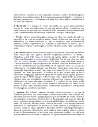 arteriosclerose. A existência de uma organização normal do tecido é fundamental para o
diagnóstico de uma heterotopia ou de uma metaplasia, desorganizações leves constituem as
displasias enquanto que as grandes desorganizações, dimorfismo nuclear e mitoses atípicas
são o selo das anaplasias.
d- Hipertrofia: É o aumento do volume das células que conduz conseqüentemente
aumento do volume dos órgãos como um todo, este volume celular é resultante de uma
maior síntese protéica gerando uma produção de maior número de componentes estruturais
e (por vezes) aumento de funcionalidade. Podendo ser Fisiológica ou Patológica.
e- Atrofia: refere-se a uma diminuição no tamanho da célula e no tamanho do órgão, em
conseqüência da perda de substância celular. Temos atrofiamento por infecções (ex.
poliomielite), por fatores traumáticos (ex. pára ou tetraplégico, com atrofiamento dos
membros), doenças degenerativas (ex. Alzeimer) e insuficiência de nutrição, que se
exterioriza por desgaste ou diminuição de tamanho de célula, tecido, órgão ou estrutura do
corpo.
f- Necrose: O conjunto de alterações morfológicas, bioquímicos e funcionais que indicam
morte celular após uma agressão, havendo incapacidade irreversível de retorno à
integridade, a qual pode variar, em extensão, de algumas células a porção de órgão.
Podemos também definir a necrose como a manifestação final de uma célula que sofreu
lesões irreversíveis. Segundo Guidugli-Neto (1997), o conceito de morte somática envolve
a "parada definitiva das funções orgânicas e dos processos reversíveis do metabolismo". A
necrose é a morte celular ou tecidual acidental em um organismo ainda vivo, ou seja, que
ainda conserva suas funções orgânicas. Vale dizer que é natural que a célula morra, para a
manutenção do equilíbrio tecidual. Nesse caso, o mecanismo de morte é denominado de
"apoptose" ou "morte programada". A etiologia da necrose envolve todos os fatores
relacionados às agressões, podendo ser agrupadas em agentes físicos, agentes químicos e
agentes biológicos. Outra definição, pode ser citado como o "ponto final" das alterações
celulares, sendo uma conseqüência comum de inflamações, de processos degenerativos e
infiltrativos e de muitas alterações circulatórias. É o resultado de uma injuria celular
irreversível, quando o então "nível zero de habilidade homeostática" (ou "ponto de não
retorno" ou ainda "ponto de morte celular") é ultrapassado, caracterizando a incapacidade
de restauração do equilíbrio homeostático.
g- Apoptose: Por definição, apoptose ou morte celular programada é um tipo de
"autodestruição celular" que requer energia e síntese protéica para a sua execução. Está
relacionado com a homeostase na regulação fisiológica do tamanho dos tecidos, exercendo
um papel oposto ao da mitose. O termo é derivado do , que referia-se à queda das folhas das
árvores no outono - um exemplo de morte programada fisiológica e apropriada que também
implica em renovação. Fisiologicamente, esse suicídio celular ocorre no desenvolvimento
embrionário, na organogênese, na renovação de células epiteliais e hematopoiéticas, na
involução cíclica dos órgãos reprodutivos da mulher, na atrofia induzida pela remoção de
fatores de crescimento ou hormônios, na involução de alguns órgãos e ainda na regressão
de tumores. Portanto consiste em um tipo de morte programada, desejável e necessária que
participa na formação dos órgãos e que persiste em alguns sistemas adultos como a pele e o
13
 