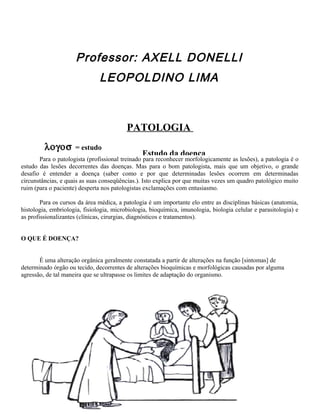 Professor: AXELL DONELLI
LEOPOLDINO LIMA
PATOLOGIA
λογοσ = estudo
πατηοσ = doença
É uma área médica que aborda principalmente o mecanismo de formação das doenças e
também as causas, as características macro e microscópicas e as conseqüências destas sobre
o organismo.
2
Estudo da doença
Para o bom clínico, a patologia representa um meio de apoio e
de confirmação de diagnósticos.
Para o patologista (profissional treinado para reconhecer morfologicamente as lesões), a patologia é o
estudo das lesões decorrentes das doenças. Mas para o bom patologista, mais que um objetivo, o grande
desafio é entender a doença (saber como e por que determinadas lesões ocorrem em determinadas
circunstâncias, e quais as suas conseqüências.). Isto explica por que muitas vezes um quadro patológico muito
ruim (para o paciente) desperta nos patologistas exclamações com entusiasmo.
Para os cursos da área médica, a patologia é um importante elo entre as disciplinas básicas (anatomia,
histologia, embriologia, fisiologia, microbiologia, bioquímica, imunologia, biologia celular e parasitologia) e
as profissionalizantes (clínicas, cirurgias, diagnósticos e tratamentos).
O QUE É DOENÇA?
É uma alteração orgânica geralmente constatada a partir de alterações na função [sintomas] de
determinado órgão ou tecido, decorrentes de alterações bioquímicas e morfológicas causadas por alguma
agressão, de tal maneira que se ultrapasse os limites de adaptação do organismo.
 