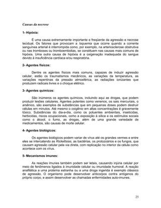 Causas da necrose
1- Hipóxia:
É uma causa extremamente importante e freqüente da agressão e necrose
tecidual. Os fatores que provocam a Isquemia que ocorre quando a corrente
sanguínea arterial é interrompida como, por exemplo, na arteriosclerose obstrutiva
ou nas tromboses ou tromboembolias, se constituem nas causas mais comuns de
hipóxia. Uma outra causa de hipóxia é a oxigenação inadequada do sangue
devido á insuficiência cardíaca e/ou respiratória.
2- Agentes físicos:
Dentre os agentes físicos mais comuns, capazes de induzir agressão
celular, estão os traumatismos mecânicos, as variações da temperatura, as
variações repentinas da pressão atmosférica, as radiações ionizantes que
produzem radicais livres e o choque elétrico.
3- Agentes químicos:
São inúmeros os agentes químicos, incluindo aqui as drogas, que podem
produzir lesões celulares. Agentes potentes como venenos, os sais mercuriais, o
arsênico, são exemplos de substâncias que em pequenas doses podem destruir
células em minutos. Até mesmo o oxigênio em altas concentrações é gravemente
tóxico. Substâncias do dia-a-dia, como os poluentes ambientais, inseticidas,
herbicidas, riscos ocupacionais, como a exposição à sílica e os estímulos sociais
como o álcool, o fumo, as drogas, além de uma grande variedade de
medicamentos, são causas de morte celular.
4- Agentes biológicos:
Os agentes biológicos podem variar de vírus até os grandes vermes e entre
eles se intercalando as Rickettsias, as bactérias, os protozoários e os fungos, que
causam agressão celular pela via direta, com replicação no interior da célula como
acontece com os vírus.
5- Mecanismos imunes:
As reações imunes também podem ser letais, causando injúria celular por
meio de fenômenos ligados à imunidade celular ou imunidade humoral. A reação
anafilática a uma proteína estranha ou a uma droga ingerida é exemplo clássico
de agressão. O organismo pode desenvolver anticorpos contra antígenos do
próprio corpo, e assim desenvolver as chamadas enfermidades auto-imunes.
25
 