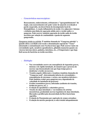 o Características macroscópicas:
Ressecamento, endurecimento, esfriamento e "apergaminhamento" do
órgão, com escurecimento (côr pode variar de amarelo esverdeado à
pardo enegrecido, em decorrência da decomposição local da
Hemoglobina). A reação inflamatória do tecido vivo adjacente é intensa
e delimita uma linha de separação nítida entre o tecido sadio e a
gangrena. Pode ocorrer também separação do tecido sadio do tecido
necrótico por solução de continuidade e queda do segmento
gangrenado..
Gangrena úmida ou pútrida: É também chamada de "Gangrena pútrida" e
quando afeta a cavidade oral recebe a denominação especial de "Noma"
(denotando a contaminação com Fusobacterium spp). Pode ocorrer tanto em
extremidades (pele, membros apendiculares, glândula mamaria) quanto em
vísceras internas (útero, pulmões, intestinos, etc...) O importante é que haja
fácil acesso de bactérias ao tecido necrótico.
o Etiologia:
 Nas extremidades ocorre em conseqüência de isquemias graves,
intensas e de rápida instalação, de maneira que o processo de
necrose seja desencadeado sem que haja tempo para se
desidratar o tecido em necrose.
 Trombo-angeíte obliterante e trombose (também chamados de
"Gangrena senil", determinando infartos de extremidades -
conseqüências de ateromas e varizes, nos membros inferiores -
Pode também evoluir para gangrena seca, dependendo da
velocidade de instalação do processo)
 Feridas traumáticas graves, infectadas (acidentes de transito,
feridas de guerra, etc...)
 Evolução de apendicites e colecistites graves;
 Torções de alças intestinais e / ou trombose de artérias
mesentéricas, produzindo necrose isquêmica de alças intestinais,
liberando a proliferação descontrolada da flora bacteriana
saprófita.
 Evolução de Pneumonias por aspiração de corpos estranhos;
 Evolução da metrite puerperal, se não tratada adequadamente
27
 