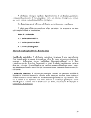 A calcificação patológica significa o depósito anormal de sais de cálcio, juntamente
com quantidades menores de ferro, magnésio e outros sais minerais. È um processo comum
que ocorre em uma variedade de distúrbios patológicos.
É o depósito de sais de cálcio ou calcificação nos tecidos, ossos e cartilagens.
O cálcio nas células com patologia selam sua morte; ele acumula-se nas suas
mitocôndrias inibindo as suas funções.
Tipos de calcificação:
1- Calcificação distrófica:
2- Calcificação metastática:
3- Calcificação idiopática:
Diferencie calcificação distrófica de metastática
Calcificação metastática: A calcificação metastática é originada de uma hipercalcemia.
Essa situação pode ser devida à remoção de cálcio dos ossos (comum em situações de
cânceres e inflamações ósseas, imobilidade, hiperparatireoidismo) ou à dieta
excessivamente rica desse íon. Aumentando os níveis de cálcio, imediatamente a relação
desse íon e o fosfato é desequilibrada, o que contribui para a combinação de ambos e para a
sua posterior precipitação nos tecidos que entram em contato com essas altas concentrações
calcêmicas.
Calcificação distrofica: A calcificação patológica constitui um processo mórbido de
origem nas alterações metabólicas celulares. Essas alterações induzem a uma deposição
anormal de sais de cálcio e outros sais minerais heterotopicamente, ou seja, em locais onde
não é comum a sua deposição. Em outras palavras, a calcificação patológica é assim
definida por se localizar fora do tecido ósseo ou dental, em situações de alteração da
homeostase e da morfostase.
29
 