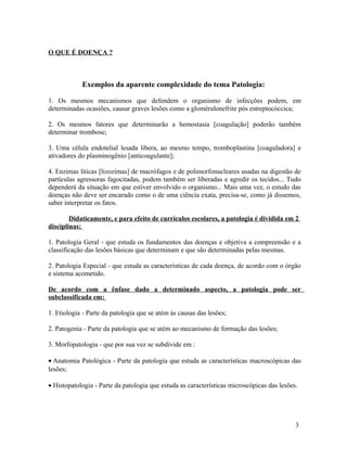 O QUE É DOENÇA ?
Exemplos da aparente complexidade do tema Patologia:
1. Os mesmos mecanismos que defendem o organismo de infecções podem, em
determinadas ocasiões, causar graves lesões como a glomérulonefrite pós estreptocóccica;
2. Os mesmos fatores que determinarão a hemostasia [coagulação] poderão também
determinar trombose;
3. Uma célula endotelial lesada libera, ao mesmo tempo, tromboplastina [coaguladora] e
ativadores do plasminogênio [anticoagulante];
4. Enzimas líticas [lizozimas] de macrófagos e de polimorfonucleares usadas na digestão de
partículas agressoras fagocitadas, podem também ser liberadas e agredir os tecidos... Tudo
dependerá da situação em que estiver envolvido o organismo... Mais uma vez, o estudo das
doenças não deve ser encarado como o de uma ciência exata, precisa-se, como já dissemos,
saber interpretar os fatos.
Didaticamente, e para efeito de currículos escolares, a patologia é dividida em 2
disciplinas:
1. Patologia Geral - que estuda os fundamentos das doenças e objetiva a compreensão e a
classificação das lesões básicas que determinam e que são determinadas pelas mesmas.
2. Patologia Especial - que estuda as características de cada doença, de acordo com o órgão
e sistema acometido.
De acordo com a ênfase dado a determinado aspecto, a patologia pode ser
subclassificada em:
1. Etiologia - Parte da patologia que se atém às causas das lesões;
2. Patogenia - Parte da patologia que se atém ao mecanismo de formação das lesões;
3. Morfopatologia - que por sua vez se subdivide em :
• Anatomia Patológica - Parte da patologia que estuda as características macroscópicas das
lesões;
• Histopatologia - Parte da patologia que estuda as características microscópicas das lesões.
3
 