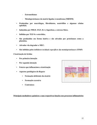 – Estromelisinas
– Metaloproteinases da matriz ligadas à membrana (MBMM)
• Produzidas por macrófagos, fibroblastos, neutrófilos e algumas células
epiteliais.
• Induzidas por PDGF, FGF, IL-1, fagocitose, e estresse físico.
• Inibidas por TGF-b e esteróides.
• São produzidas em forma inativa e são ativadas por proteinases como a
plasmina.
• Ativadas vão degradar a MEC.
• São inibidas pelos inibidores teciduais específicos das metaloproteinases (TIMP)
Cicatrização de feridas
• Por primeira intenção
• Por segunda intenção
• Fatores que influenciam a cicatrização
• Aspectos patológicos do Reparo
• Formação deficiente da cicatriz
• Formação excessiva
• Contratura
Principais mediadores químicos e suas respectivas funções nos processos inflamatórios
32
 