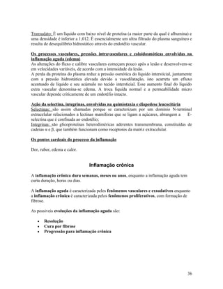Transudato: È um líquido com baixo nível de proteína (a maior parte da qual é albumina) e
uma densidade é inferior a 1,012. È essencialmente um ultra filtrado do plasma sanguíneo e
resulta de desequilíbrio hidrostático através do endotélio vascular.
Os processos vasculares, pressões intravasculares e coloidosmóticas envolvidas na
inflamação aguda (edema)
As alterações do fluxo e calibre vasculares começam pouco após a lesão e desenvolvem-se
em velocidades variáveis, de acordo com a intensidade da lesão.
A perda da proteína do plasma reduz a pressão osmótica do líquido intersticial, juntamente
com a pressão hidrostática elevada devido a vasodilatação, isto acarreta um efluxo
acentuado de líquido e seu acúmulo no tecido intersticial. Esse aumento final do líquido
extra vascular denomina-se edema. A troca líquida normal e a permeabilidade micro
vascular depende criticamente de um endotélio intacto.
Ação da selectina, integrinas, envolvidas na quimiotaxia e diapedese leucocitária
Selectinas: são assim chamadas porque se caracterizam por um domínio N-terminal
extracelular relacionados a lectinas mamíferas que se ligam a açúcares, abrangem a E-
selectina que é confinada ao endotélio;
Integrinas: são glicoproteínas heterodiméricas aderentes transmembrana, constituídas de
cadeias α e β, que também funcionam como receptores da matriz extracelular.
Os pontos cardeais do processo da inflamação
Dor, rubor, edema e calor.
Inflamação crônica
A inflamação crônica dura semanas, meses ou anos, enquanto a inflamação aguda tem
curta duração, horas ou dias.
A inflamação aguda é caracterizada pelos fenômenos vasculares e exsudativos enquanto
a inflamação crônica é caracterizada pelos fenômenos proliferativos, com formação de
fibrose.
As possiveis evoluções da inflamação aguda são:
• Resolução
• Cura por fibrose
• Progressão para inflamação crônica
36
 