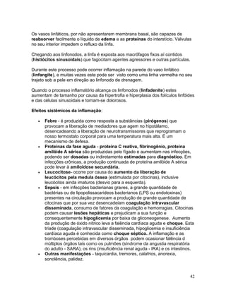 Os vasos linfáticos, por não apresentarem membrana basal, são capazes de
reabsorver facilmente o líquido de edema e as proteínas do interstício. Válvulas
no seu interior impedem o refluxo da linfa.
Chegando aos linfonodos, a linfa é exposta aos macrófagos fixos aí contidos
(histiócitos sinusoidais) que fagocitam agentes agressores e outras partículas.
Durante este processo pode ocorrer inflamação na parede do vaso linfático
(linfangite), e muitas vezes este pode ser visto como uma linha vermelha no seu
trajeto sob a pele em direção ao linfonodo de drenagem.
Quando o processo inflamatório alcança os linfonodos (linfadenite) estes
aumentam de tamanho por causa da hipertrofia e hiperplasia dos folículos linfóides
e das células sinusoidais e tornam-se dolorosos.
Efeitos sistêmicos da inflamação:
• Febre - é produzida como resposta a substâncias (pirógenos) que
provocam a liberação de mediadores que agem no hipotálamo,
desencadeando a liberação de neurotransmissores que reprogramam o
nosso termostato corporal para uma temperatura mais alta. É um
mecanismo de defesa.
• Proteinas da fase aguda - proteina C reativa, fibrinogênio, proteina
amilóide A sérica são produzidas pelo fígado e aumentam nas infecções,
podendo ser dosadas ou indiretamente estimadas para diagnóstico. Em
infecções crônicas, a produção continuada de proteína amilóide A sérica
pode levar à amiloidose secundária.
• Leucocitose- ocorre por causa do aumento da liberação de
leucócitos pela medula óssea (estimulada por citocinas), inclusive
leucócitos ainda imaturos (desvio para a esquerda).
• Sepsis - em infecções bacterianas graves, a grande quantidade de
bactérias ou de lipopolissacarideos bacterianos (LPS ou endotoxinas)
presentes na circulação provocam a produção de grande quantidade de
citocinas que por sua vez desencadeiam coagulação intravascular
disseminada, consumo de fatores da coagulação e hemorragias. Citocinas
podem causar lesões hepáticas e prejudicam a sua função e
consequentemente hipoglicemia por baixa da gliconeogenese. Aumento
da produção de óxido nítrico leva a falência cardíaca aguda e choque. Esta
tríade (coagulação intravascular disseminada, hipoglicemia e insuficiência
cardíaca aguda é conhecida como choque séptico. A inflamação e as
tromboses percebidas em diversos órgãos podem ocasionar falência d
múltiplos órgãos tais como os pulmões (síndrome da angustia respiratória
do adulto - SARA), os rins (insuficiência renal aguda - IRA) e os intestinos.
• Outras manifestações - taquicardia, tremores, calafrios, anorexia,
sonolência, palidez.
42
 