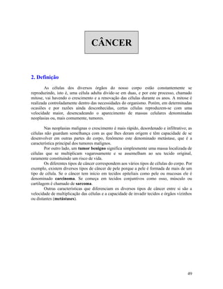 CÂNCER
2. Definição
As células dos diversos órgãos do nosso corpo estão constantemente se
reproduzindo, isto é, uma célula adulta divide-se em duas, e por este processo, chamado
mitose, vai havendo o crescimento e a renovação das células durante os anos. A mitose é
realizada controladamente dentro das necessidades do organismo. Porém, em determinadas
ocasiões e por razões ainda desconhecidas, certas células reproduzem-se com uma
velocidade maior, desencadeando o aparecimento de massas celulares denominadas
neoplasias ou, mais comumente, tumores.
Nas neoplasias malignas o crescimento é mais rápido, desordenado e infiltrativo; as
células não guardam semelhança com as que lhes deram origem e têm capacidade de se
desenvolver em outras partes do corpo, fenômeno este denominado metástase, que é a
característica principal dos tumores malignos.
Por outro lado, um tumor benigno significa simplesmente uma massa localizada de
células que se multiplicam vagarosamente e se assemelham ao seu tecido original,
raramente constituindo um risco de vida.
Os diferentes tipos de câncer correspondem aos vários tipos de células do corpo. Por
exemplo, existem diversos tipos de câncer de pele porque a pele é formada de mais de um
tipo de célula. Se o câncer tem início em tecidos epiteliais como pele ou mucosas ele é
denominado carcinoma. Se começa em tecidos conjuntivos como osso, músculo ou
cartilagem é chamado de sarcoma.
Outras características que diferenciam os diversos tipos de câncer entre si são a
velocidade de multiplicação das células e a capacidade de invadir tecidos e órgãos vizinhos
ou distantes (metástases).
49
 