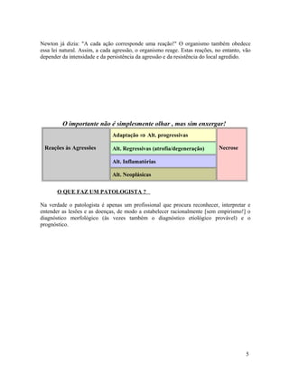 Newton já dizia: "A cada ação corresponde uma reação!" O organismo também obedece
essa lei natural. Assim, a cada agressão, o organismo reage. Estas reações, no entanto, vão
depender da intensidade e da persistência da agressão e da resistência do local agredido.
O importante não é simplesmente olhar , mas sim enxergar!
Reações às Agressões
Adaptação ⇒ Alt. progressivas
NecroseAlt. Regressivas (atrofia/degeneração)
Alt. Inflamatórias
Alt. Neoplásicas
O QUE FAZ UM PATOLOGISTA ?
Na verdade o patologista é apenas um profissional que procura reconhecer, interpretar e
entender as lesões e as doenças, de modo a estabelecer racionalmente [sem empirismo!] o
diagnóstico morfológico (às vezes também o diagnóstico etiológico provável) e o
prognóstico.
5
 