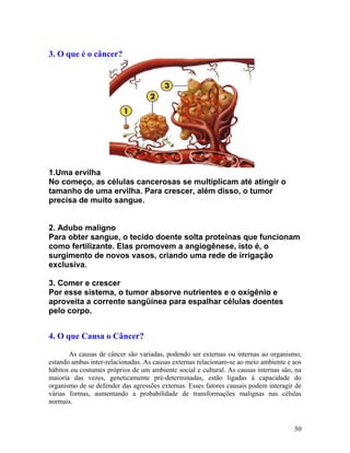 3. O que é o câncer?
1.Uma ervilha
No começo, as células cancerosas se multiplicam até atingir o
tamanho de uma ervilha. Para crescer, além disso, o tumor
precisa de muito sangue.
2. Adubo maligno
Para obter sangue, o tecido doente solta proteínas que funcionam
como fertilizante. Elas promovem a angiogênese, isto é, o
surgimento de novos vasos, criando uma rede de irrigação
exclusiva.
3. Comer e crescer
Por esse sistema, o tumor absorve nutrientes e o oxigênio e
aproveita a corrente sangüínea para espalhar células doentes
pelo corpo.
4. O que Causa o Câncer?
As causas de câncer são variadas, podendo ser externas ou internas ao organismo,
estando ambas inter-relacionadas. As causas externas relacionam-se ao meio ambiente e aos
hábitos ou costumes próprios de um ambiente social e cultural. As causas internas são, na
maioria das vezes, geneticamente pré-determinadas, estão ligadas à capacidade do
organismo de se defender das agressões externas. Esses fatores causais podem interagir de
várias formas, aumentando a probabilidade de transformações malignas nas células
normais.
50
 