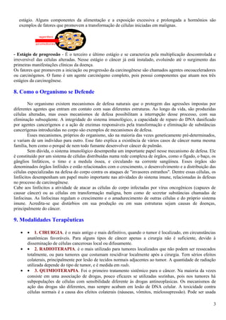 estágio. Alguns componentes da alimentação e a exposição excessiva e prolongada a hormônios são
exemplos de fatores que promovem a transformação de células iniciadas em malignas.
- Estágio de progressão - É o terceiro e último estágio e se caracteriza pela multiplicação descontrolada e
irreversível das células alteradas. Nesse estágio o câncer já está instalado, evoluindo até o surgimento das
primeiras manifestações clínicas da doença.
Os fatores que promovem a iniciação ou progressão da carcinogênese são chamados agentes oncoaceleradores
ou carcinógenos. O fumo é um agente carcinógeno completo, pois possui componentes que atuam nos três
estágios da carcinogênese.
8. Como o Organismo se Defende
No organismo existem mecanismos de defesa naturais que o protegem das agressões impostas por
diferentes agentes que entram em contato com suas diferentes estruturas. Ao longo da vida, são produzidas
células alteradas, mas esses mecanismos de defesa possibilitam a interrupção desse processo, com sua
eliminação subseqüente. A integridade do sistema imunológico, a capacidade de reparo do DNA danificado
por agentes cancerígenos e a ação de enzimas responsáveis pela transformação e eliminação de substâncias
cancerígenas introduzidas no corpo são exemplos de mecanismos de defesa.
Esses mecanismos, próprios do organismo, são na maioria das vezes geneticamente pré-determinados,
e variam de um indivíduo para outro. Esse fato explica a existência de vários casos de câncer numa mesma
família, bem como o porquê de nem todo fumante desenvolver câncer de pulmão.
Sem dúvida, o sistema imunológico desempenha um importante papel nesse mecanismo de defesa. Ele
é constituído por um sistema de células distribuídas numa rede complexa de órgãos, como o fígado, o baço, os
gânglios linfáticos, o timo e a medula óssea, e circulando na corrente sangüínea. Esses órgãos são
denominados órgãos linfóides e estão relacionados com o crescimento, o desenvolvimento e a distribuição das
células especializadas na defesa do corpo contra os ataques de "invasores estranhos". Dentre essas células, os
linfócitos desempenham um papel muito importante nas atividades do sistema imune, relacionadas às defesas
no processo de carcinogênese.
Cabe aos linfócitos a atividade de atacar as células do corpo infectadas por vírus oncogênicos (capazes de
causar câncer) ou as células em transformação maligna, bem como de secretar substâncias chamadas de
linfocinas. As linfocinas regulam o crescimento e o amadurecimento de outras células e do próprio sistema
imune. Acredita-se que distúrbios em sua produção ou em suas estruturas sejam causas de doenças,
principalmente do câncer.
9. Modalidades Terapêuticas
• • 1. CIRURGIA. é o mais antigo e mais definitivo, quando o tumor é localizado, em circunstâncias
anatômicas favoráveis. Para alguns tipos de câncer apenas a cirurgia não é suficiente, devido à
disseminação de células cancerosas local ou difusamente.
• • 2. RADIOTERAPIA. é o mais utilizado para tumores localizados que não podem ser ressecados
totalmente, ou para tumores que costumam rescidivar localmente após a cirurgia. Tem sérios efeitos
colaterais, principalmente por lesão de tecidos normais adjacentes ao tumor. A quantidade de radiação
utilizada depende do tipo de tumor, e é medida em rads.
• • 3. QUIMIOTERAPIA. Foi o primeiro tratamento sistêmico para o câncer. Na maioria da vezes
consiste em uma associação de drogas, pouco eficazes se utilizadas sozinhas, pois nos tumores há
subpopulações de células com sensibilidade diferente às drogas antineoplasicas. Os mecanismos de
ação das drogas são diferentes, mas sempre acabam em lesão de DNA celular. A toxicidade contra
células normais é a causa dos efeitos colaterais (náuseas, vômitos, mielossupressão). Pode ser usada
3
 