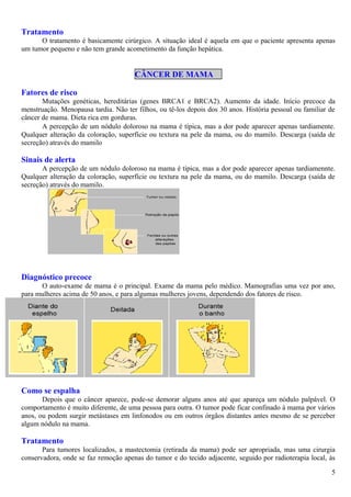 Tratamento
O tratamento é basicamente cirúrgico. A situação ideal é aquela em que o paciente apresenta apenas
um tumor pequeno e não tem grande acometimento da função hepática.
CÂNCER DE MAMA
Fatores de risco
Mutações genéticas, hereditárias (genes BRCA1 e BRCA2). Aumento da idade. Início precoce da
menstruação. Menopausa tardia. Não ter filhos, ou tê-los depois dos 30 anos. História pessoal ou familiar de
câncer de mama. Dieta rica em gorduras.Sinais de alerta
A percepção de um nódulo doloroso na mama é típica, mas a dor pode aparecer apenas tardiamente.
Qualquer alteração da coloração, superfície ou textura na pele da mama, ou do mamilo. Descarga (saída de
secreção) através do mamilo
Sinais de alerta
A percepção de um nódulo doloroso na mama é típica, mas a dor pode aparecer apenas tardiamennte.
Qualquer alteração da coloração, superfície ou textura na pele da mama, ou do mamilo. Descarga (saída de
secreção) através do mamilo.
Diagnóstico precoce
O auto-exame de mama é o principal. Exame da mama pelo médico. Mamografias uma vez por ano,
para mulheres acima de 50 anos, e para algumas mulheres jovens, dependendo dos fatores de risco.
Como se espalha
Depois que o câncer aparece, pode-se demorar alguns anos até que apareça um nódulo palpável. O
comportamento é muito diferente, de uma pessoa para outra. O tumor pode ficar confinado à mama por vários
anos, ou podem surgir metástases em linfonodos ou em outros órgãos distantes antes mesmo de se perceber
algum nódulo na mama.
Tratamento
Para tumores localizados, a mastectomia (retirada da mama) pode ser apropriada, mas uma cirurgia
conservadora, onde se faz remoção apenas do tumor e do tecido adjacente, seguido por radioterapia local, às
5
 