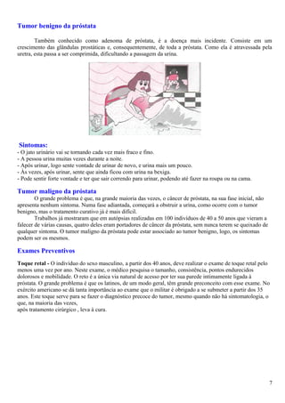 Tumor benigno da próstata
Também conhecido como adenoma de próstata, é a doença mais incidente. Consiste em um
crescimento das glândulas prostáticas e, consequentemente, de toda a próstata. Como ela é atravessada pela
uretra, esta passa a ser comprimida, dificultando a passagem da urina.
Sintomas:
- O jato urinário vai se tornando cada vez mais fraco e fino.
- A pessoa urina muitas vezes durante a noite.
- Após urinar, logo sente vontade de urinar de novo, e urina mais um pouco.
- Às vezes, após urinar, sente que ainda ficou com urina na bexiga.
- Pode sentir forte vontade e ter que sair correndo para urinar, podendo até fazer na roupa ou na cama.
Tumor maligno da próstata
O grande problema é que, na grande maioria das vezes, o câncer de próstata, na sua fase inicial, não
apresenta nenhum sintoma. Numa fase adiantada, começará a obstruir a urina, como ocorre com o tumor
benigno, mas o tratamento curativo já é mais difícil.
Trabalhos já mostraram que em autópsias realizadas em 100 indivíduos de 40 a 50 anos que vieram a
falecer de várias causas, quatro deles eram portadores de câncer da próstata, sem nunca terem se queixado de
qualquer sintoma. O tumor maligno da próstata pode estar associado ao tumor benigno, logo, os sintomas
podem ser os mesmos.
Exames Preventivos
Toque retal - O indivíduo do sexo masculino, a partir dos 40 anos, deve realizar o exame de toque retal pelo
menos uma vez por ano. Neste exame, o médico pesquisa o tamanho, consistência, pontos endurecidos
dolorosos e mobilidade. O reto é a única via natural de acesso por ter sua parede intimamente ligada à
próstata. O grande problema é que os latinos, de um modo geral, têm grande preconceito com esse exame. No
exército americano se dá tanta importância ao exame que o militar é obrigado a se submeter a partir dos 35
anos. Este toque serve para se fazer o diagnóstico precoce do tumor, mesmo quando não há sintomatologia, o
que, na maioria das vezes,
após tratamento cirúrgico , leva à cura.
7
 
