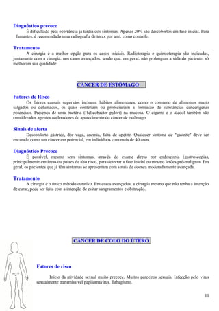 Diagnóstico precoce
É dificultado pela ocorrência já tardia dos sintomas. Apenas 20% são descobertos em fase inicial. Para
fumantes, é recomendado uma radiografia de tórax por ano, como controle.
Tratamento
A cirurgia é a melhor opção para os casos iniciais. Radioterapia e quimioterapia são indicadas,
juntamente com a cirurgia, nos casos avançados, sendo que, em geral, não prolongam a vida do paciente, só
melhoram sua qualidade.
CÂNCER DE ESTÔMAGO
Fatores de Risco
Os fatores causais sugeridos incluem: hábitos alimentares, como o consumo de alimentos muito
salgados ou defumados, os quais conteriam ou propiciariam a formação de substâncias cancerígenas
potenciais. Presença de uma bactéria (Helicobacter pylori) na mucosa. O cigarro e o álcool também são
considerados agentes aceleradores do aparecimento do câncer de estômago.
Sinais de alerta
Desconforto gástrico, dor vaga, anemia, falta de apetite. Qualquer sintoma de "gastrite" deve ser
encarado como um câncer em potencial, em indivíduos com mais de 40 anos.
Diagnóstico Precoce
É possível, mesmo sem sintomas, através do exame direto por endoscopia (gastroscopia),
principalmente em áreas ou países de alto risco, para detectar a fase inicial ou mesmo lesões pré-malignas. Em
geral, os pacientes que já têm sintomas se apresentam com sinais de doença moderadamente avançada.
Tratamento
A cirurgia é o único método curativo. Em casos avançados, a cirurgia mesmo que não tenha a intenção
de curar, pode ser feita com a intenção de evitar sangramentos e obstrução.
Fatores de risco
Início da atividade sexual muito precoce. Muitos parceiros sexuais. Infecção pelo vírus
sexualmente transmissível papilomavirus. Tabagismo.
CÂNCER DE COLO DO ÚTERO
11
 