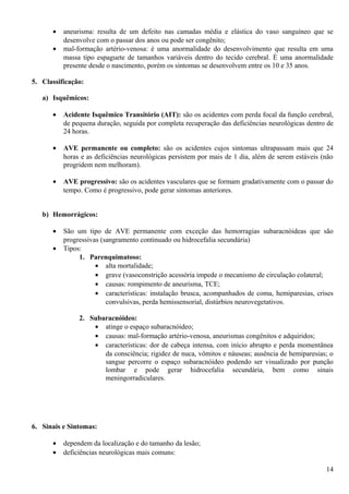 • aneurisma: resulta de um defeito nas camadas média e elástica do vaso sanguíneo que se
desenvolve com o passar dos anos ou pode ser congênito;
• mal-formação artério-venosa: é uma anormalidade do desenvolvimento que resulta em uma
massa tipo espaguete de tamanhos variáveis dentro do tecido cerebral. É uma anormalidade
presente desde o nascimento, porém os sintomas se desenvolvem entre os 10 e 35 anos.
5. Classificação:
a) Isquêmicos:
• Acidente Isquêmico Transitório (AIT): são os acidentes com perda focal da função cerebral,
de pequena duração, seguida por completa recuperação das deficiências neurológicas dentro de
24 horas.
• AVE permanente ou completo: são os acidentes cujos sintomas ultrapassam mais que 24
horas e as deficiências neurológicas persistem por mais de 1 dia, além de serem estáveis (não
progridem nem melhoram).
• AVE progressivo: são os acidentes vasculares que se formam gradativamente com o passar do
tempo. Como é progressivo, pode gerar sintomas anteriores.
b) Hemorrágicos:
• São um tipo de AVE permanente com exceção das hemorragias subaracnóideas que são
progressivas (sangramento continuado ou hidrocefalia secundária)
• Tipos:
1. Parenquimatoso:
• alta mortalidade;
• grave (vasoconstrição acessória impede o mecanismo de circulação colateral;
• causas: rompimento de aneurisma, TCE;
• características: instalação brusca, acompanhados de coma, hemiparesias, crises
convulsivas, perda hemissensorial, distúrbios neurovegetativos.
2. Subaracnóideo:
• atinge o espaço subaracnóideo;
• causas: mal-formação artério-venosa, aneurismas congênitos e adquiridos;
• características: dor de cabeça intensa, com início abrupto e perda momentânea
da consciência; rigidez de nuca, vômitos e náuseas; ausência de hemiparesias; o
sangue percorre o espaço subaracnóideo podendo ser visualizado por punção
lombar e pode gerar hidrocefalia secundária, bem como sinais
meningorradiculares.
6. Sinais e Sintomas:
• dependem da localização e do tamanho da lesão;
• deficiências neurológicas mais comuns:
14
 