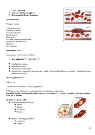 1) Lesão endotelial
2) Alteração do fluxo sangüínea
3) Hipercoagulabilidade do sangue
Lesão endotelial
Principais causas
Placa ateromatosa
Hipertensão arterial
Hipercolesterolemia
Diabete melito
Tabagismo
Infecções agudas (endotoxemia)
Inflamações generalizadas
Reperfusão
Pré-eclâmpsia
Alteração do Fluxo
Duas situações favorecem a trombose
1) RETARDAMENTO SANGÜÍNEO
 Insuficiência cardíaca
 Dilatação vascular
 Aumento do hematocrito
 Aumento da viscosidade do sangue ou redução da contração (Bomba) muscular (Especialmente em
pacientes acamados)
Hipercoagulabilidade
Pode ser por:
1) Aumento do numero e da função plaquetária.
2) Alterações dos fatores pró- ou anticoagulante (congênitas ou adquiridas).
Adquridas (politraumatismo,cirurgias extensas, queimaduras , grandes cirurgias, anticoncepcionais,
fumo, entre outros)
Classificação dos trombos
 Quanto ao aspecto e estrutura
 Misto;
 Branco
 Vermelho
 hialino
 Quanto a presença de germes
 Asséptico;
 Séptico.
17
 