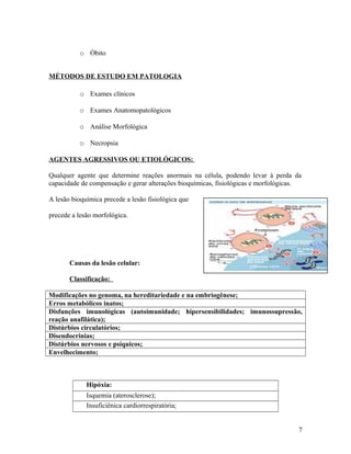 o Óbito
MÉTODOS DE ESTUDO EM PATOLOGIA
o Exames clínicos
o Exames Anatomopatológicos
o Análise Morfológica
o Necropsia
AGENTES AGRESSIVOS OU ETIOLÓGICOS:
Qualquer agente que determine reações anormais na célula, podendo levar à perda da
capacidade de compensação e gerar alterações bioquímicas, fisiológicas e morfológicas.
A lesão bioquímica precede a lesão fisiológica que
precede a lesão morfológica.
Causas da lesão celular:
Classificação:
Modificações no genoma, na hereditariedade e na embriogênese;
Erros metabólicos inatos;
Disfunções imunológicas (autoimunidade; hipersensibilidades; imunossupressão,
reação anafilática);
Distúrbios circulatórios;
Disendocrinias;
Distúrbios nervosos e psíquicos;
Envelhecimento;
Hipóxia:
Isquemia (aterosclerose);
Insuficiênica cardiorrespiratória;
7
 