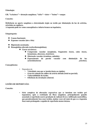 Etimologia:
GR. "ischaimos" = detenção sangüínea; "iskho" = deter + "haima" = sangue
Conceito:
Deficiência no aporte sangüíneo a determinado órgão ou tecido por diminuição da luz de artérias,
arteríolas ou capilares.
A isquemia pode ter como conseqüência o infarto branco ou isquêmico,
Etiopatogenia:
 Causas funcionais:
 Espasmo vascular (dor e frio)
 Hipotensão acentuada;
 Hemoglobina alterada (carboxihemoglobina);
 Causas mecânicas:
 Compressão vascular (neoplasias, fragmentos ósseos, calos ósseos,
hematomas, abscessos, cicatrizes);
 Obstrução vascular (trombose, embolia);
 Espessamento da parede vascular com diminuição da luz
(arteriolosclerose ,arterites).
Conseqüências:
• Dependem de:
• Velocidade com que se instala (lenta ou rápida);
• Grau de redução do calibre da artéria afetada (total ou parcial);
• Vulnerabilidade do tecido;
• Eficiência da circulação colateral.
LESÕES DE REPERFUSÃO:
Conceito:
• Série complexa de alterações regressivas que se instalam nos tecidos pré
isquemicos, após a restituição do fluxo sangüíneo, principalmente quando
associado à reperfusão ocorre produção de radicais livres e infiltração neutrofílica,
que paradoxalmente lesa esses tecidos, muitas vezes até mais do que se a isquemia
fosse mais prolongada e seguida de reperfusão menos intensa.
19
 