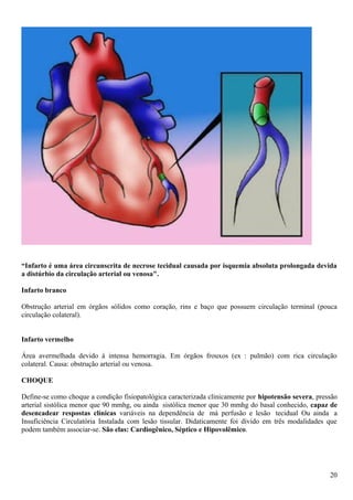 “Infarto é uma área circunscrita de necrose tecidual causada por isquemia absoluta prolongada devida
a distúrbio da circulação arterial ou venosa".
Infarto branco
Obstrução arterial em órgãos sólidos como coração, rins e baço que possuem circulação terminal (pouca
circulação colateral).
Infarto vermelho
Área avermelhada devido à intensa hemorragia. Em órgãos frouxos (ex : pulmão) com rica circulação
colateral. Causa: obstrução arterial ou venosa.
CHOQUE
Define-se como choque a condição fisiopatológica caracterizada clinicamente por hipotensão severa, pressão
arterial sistólica menor que 90 mmhg, ou ainda sistólica menor que 30 mmhg do basal conhecido, capaz de
desencadear respostas clínicas variáveis na dependência de má perfusão e lesão tecidual Ou ainda a
Insuficiência Circulatória Instalada com lesão tissular. Didaticamente foi divido em três modalidades que
podem também associar-se. São elas: Cardiogênico, Séptico e Hipovolêmico.
20
 