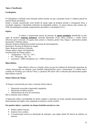 Tipos e Classificação
Cardiogênico
O Cardiogênico é definido como alteração cárdio-vascular em que o principal evento é a falência parcial ou
total da função miocárdica.
Sendo o coração caracterizado como bomba de ejeção capaz de produzir pressão e consequente fluxo, a
circulação sanguínea é dependente totalmente da integridade cardíaca. As causas clínicas mais comuns são:
IAM, miocardiopatia avançada, tamponamento pericárdico e valvulopatia ( EA ).
Séptico
O séptico é caracterizado através da presença de agente patológico identificado ou não,
capaz de produzir respostas sistêmicas, incluindo hipotensão severa, danos teciduais, e estado clínico
infeccioso grave associado. Os agente mais comum é a bactéria, porém vírus, fungos e protozoários podem
desencader a síndrome séptica.
Infecção: Resposta inflamatória tecidual à presença de microorganismo.
Bacteremia: Presença de Bactéria no sangue.
Sepse: Resposta sistêmica à infecção.
Choque séptico: Sepse com hipotensão
Caracterização do Choque séptico:
• Temperatura: < 36 C ou > 38 C ,
• FC > 90 bat/min , FR > 22 ,
• Leucócitos < 4000 ( leucopenia ) ou > 12000 ( leucocitose ).
Hipovolêmico
Hipovolêmico refere-se à situação clínica em que há evidência de diminuição importante do
volume intravascular em situações como distúrbio hidroeletrolítico grave e hemorragias. A volêmia total é
avaliada em 70 ml/kg ( por volta de 5 litros ), a perda de 20% deste valor é suficiente para desencadear quadro
hipovolêmico instável.
Sinais Clínicos do Choque
O choque é caracterizado por sinais e sintomas clínicos típicos:
• Hipotensão asssociada a taquicardia, taquipnéia,
• Diminuição do débito urinário
• Rebaixamento do nível de consciência
São os sintomas mais evidentes.
A hipotensão reflete a possibilidade de ofertar oxigênio e nutrientes ao tecido, portanto desencadeando mau
funcionamento dos órgãos vitais, poupando ao máximo o tecido cerebral.
Em quadros típicos o paciente em choque instalado encontra-se com:
• Palidez cutâneo-mucosa,
• Sudorese fria e confuso.
• À monitorização observa-se diminuição da saturação o que impõe ofertar O2 através de catéteres ou
máscara.
21
 