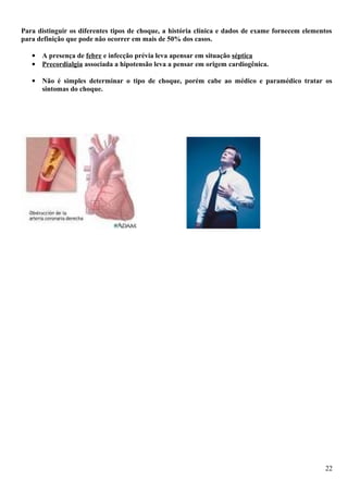 Para distinguir os diferentes tipos de choque, a história clínica e dados de exame fornecem elementos
para definição que pode não ocorrer em mais de 50% dos casos.
• A presença de febre e infecção prévia leva apensar em situação séptica
• Precordialgia associada a hipotensão leva a pensar em origem cardiogênica.
• Não é simples determinar o tipo de choque, porém cabe ao médico e paramédico tratar os
sintomas do choque.
22
 