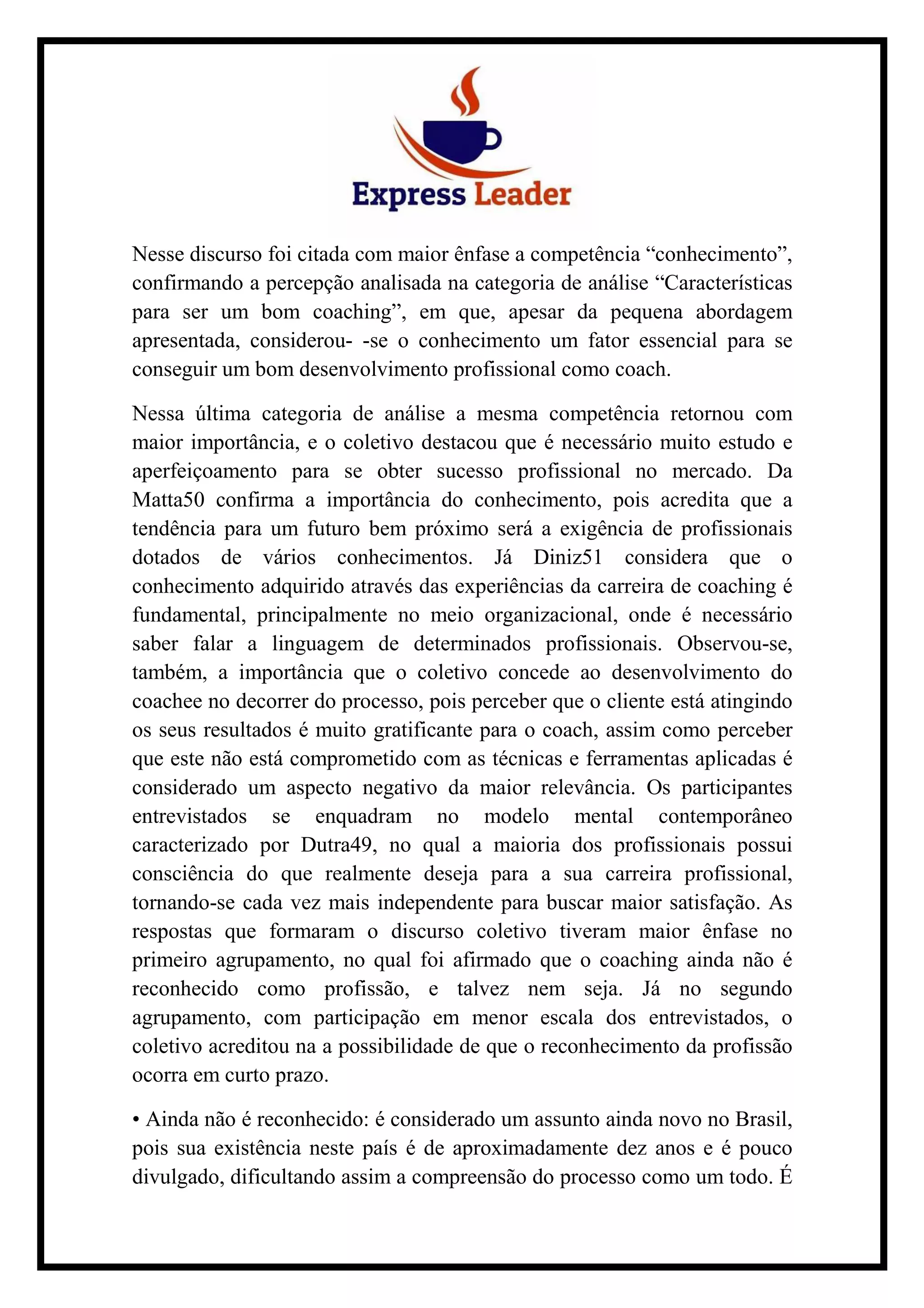 Nesse discurso foi citada com maior ênfase a competência “conhecimento”,
confirmando a percepção analisada na categoria de análise “Características
para ser um bom coaching”, em que, apesar da pequena abordagem
apresentada, considerou- -se o conhecimento um fator essencial para se
conseguir um bom desenvolvimento profissional como coach.
Nessa última categoria de análise a mesma competência retornou com
maior importância, e o coletivo destacou que é necessário muito estudo e
aperfeiçoamento para se obter sucesso profissional no mercado. Da
Matta50 confirma a importância do conhecimento, pois acredita que a
tendência para um futuro bem próximo será a exigência de profissionais
dotados de vários conhecimentos. Já Diniz51 considera que o
conhecimento adquirido através das experiências da carreira de coaching é
fundamental, principalmente no meio organizacional, onde é necessário
saber falar a linguagem de determinados profissionais. Observou-se,
também, a importância que o coletivo concede ao desenvolvimento do
coachee no decorrer do processo, pois perceber que o cliente está atingindo
os seus resultados é muito gratificante para o coach, assim como perceber
que este não está comprometido com as técnicas e ferramentas aplicadas é
considerado um aspecto negativo da maior relevância. Os participantes
entrevistados se enquadram no modelo mental contemporâneo
caracterizado por Dutra49, no qual a maioria dos profissionais possui
consciência do que realmente deseja para a sua carreira profissional,
tornando-se cada vez mais independente para buscar maior satisfação. As
respostas que formaram o discurso coletivo tiveram maior ênfase no
primeiro agrupamento, no qual foi afirmado que o coaching ainda não é
reconhecido como profissão, e talvez nem seja. Já no segundo
agrupamento, com participação em menor escala dos entrevistados, o
coletivo acreditou na a possibilidade de que o reconhecimento da profissão
ocorra em curto prazo.
• Ainda não é reconhecido: é considerado um assunto ainda novo no Brasil,
pois sua existência neste país é de aproximadamente dez anos e é pouco
divulgado, dificultando assim a compreensão do processo como um todo. É
 