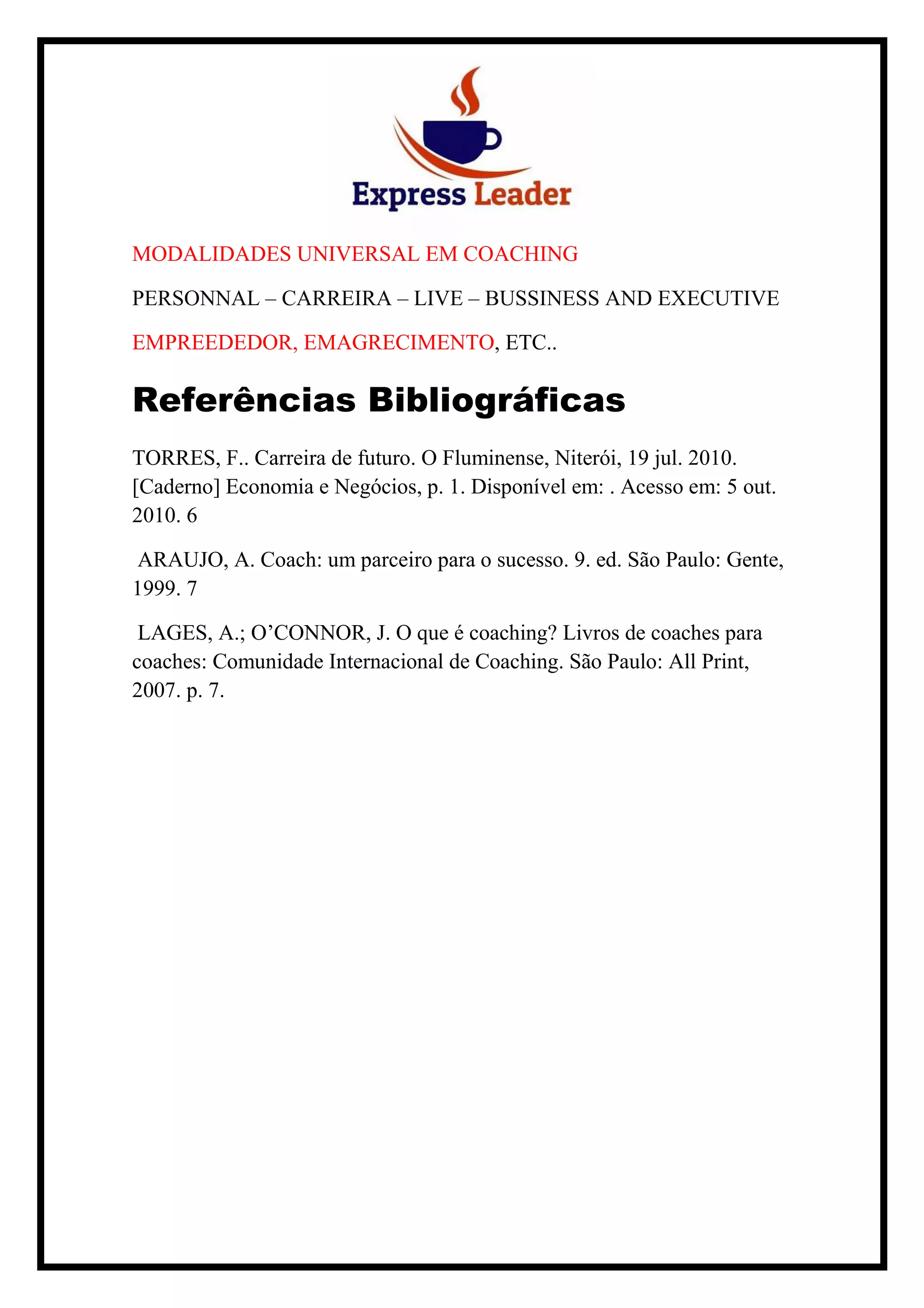 MODALIDADES UNIVERSAL EM COACHING
PERSONNAL – CARREIRA – LIVE – BUSSINESS AND EXECUTIVE
EMPREEDEDOR, EMAGRECIMENTO, ETC..
Referências Bibliográficas
TORRES, F.. Carreira de futuro. O Fluminense, Niterói, 19 jul. 2010.
[Caderno] Economia e Negócios, p. 1. Disponível em: . Acesso em: 5 out.
2010. 6
ARAUJO, A. Coach: um parceiro para o sucesso. 9. ed. São Paulo: Gente,
1999. 7
LAGES, A.; O’CONNOR, J. O que é coaching? Livros de coaches para
coaches: Comunidade Internacional de Coaching. São Paulo: All Print,
2007. p. 7.
 