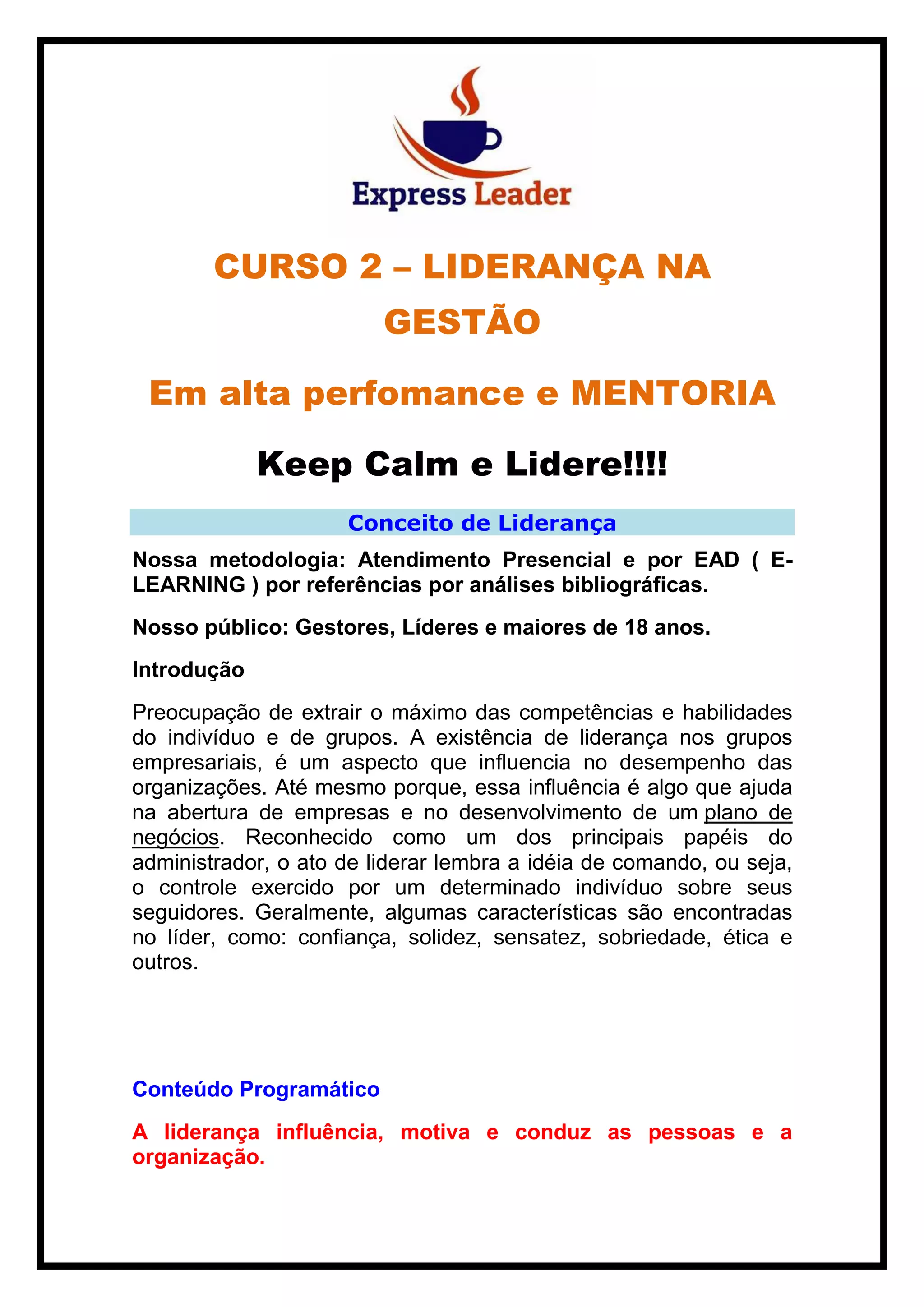CURSO 2 – LIDERANÇA NA
GESTÃO
Em alta perfomance e MENTORIA
Keep Calm e Lidere!!!!
Conceito de Liderança
Nossa metodologia: Atendimento Presencial e por EAD ( E-
LEARNING ) por referências por análises bibliográficas.
Nosso público: Gestores, Líderes e maiores de 18 anos.
Introdução
Preocupação de extrair o máximo das competências e habilidades
do indivíduo e de grupos. A existência de liderança nos grupos
empresariais, é um aspecto que influencia no desempenho das
organizações. Até mesmo porque, essa influência é algo que ajuda
na abertura de empresas e no desenvolvimento de um plano de
negócios. Reconhecido como um dos principais papéis do
administrador, o ato de liderar lembra a idéia de comando, ou seja,
o controle exercido por um determinado indivíduo sobre seus
seguidores. Geralmente, algumas características são encontradas
no líder, como: confiança, solidez, sensatez, sobriedade, ética e
outros.
Conteúdo Programático
A liderança influência, motiva e conduz as pessoas e a
organização.
 
