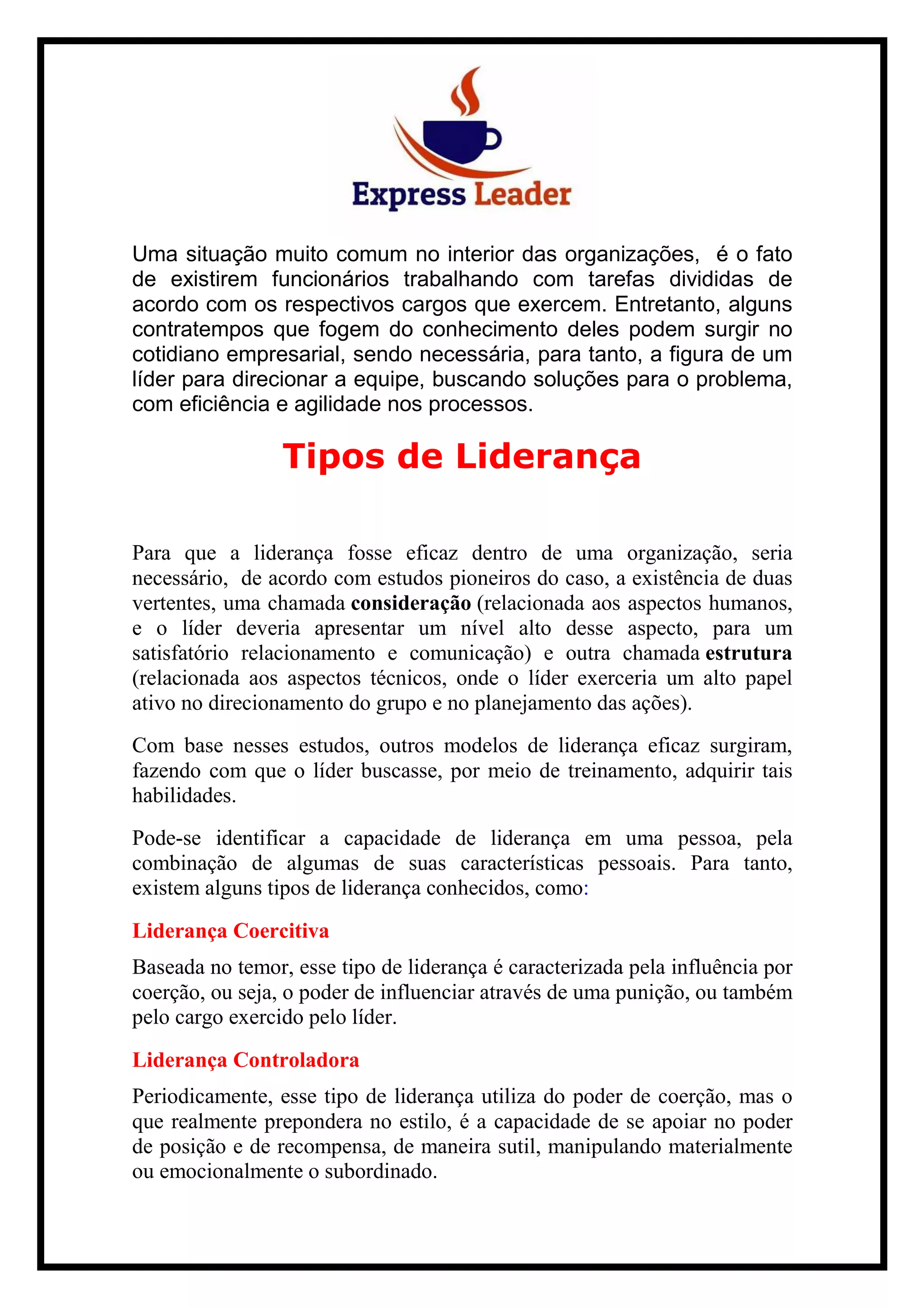 Uma situação muito comum no interior das organizações, é o fato
de existirem funcionários trabalhando com tarefas divididas de
acordo com os respectivos cargos que exercem. Entretanto, alguns
contratempos que fogem do conhecimento deles podem surgir no
cotidiano empresarial, sendo necessária, para tanto, a figura de um
líder para direcionar a equipe, buscando soluções para o problema,
com eficiência e agilidade nos processos.
Tipos de Liderança
Para que a liderança fosse eficaz dentro de uma organização, seria
necessário, de acordo com estudos pioneiros do caso, a existência de duas
vertentes, uma chamada consideração (relacionada aos aspectos humanos,
e o líder deveria apresentar um nível alto desse aspecto, para um
satisfatório relacionamento e comunicação) e outra chamada estrutura
(relacionada aos aspectos técnicos, onde o líder exerceria um alto papel
ativo no direcionamento do grupo e no planejamento das ações).
Com base nesses estudos, outros modelos de liderança eficaz surgiram,
fazendo com que o líder buscasse, por meio de treinamento, adquirir tais
habilidades.
Pode-se identificar a capacidade de liderança em uma pessoa, pela
combinação de algumas de suas características pessoais. Para tanto,
existem alguns tipos de liderança conhecidos, como:
Liderança Coercitiva
Baseada no temor, esse tipo de liderança é caracterizada pela influência por
coerção, ou seja, o poder de influenciar através de uma punição, ou também
pelo cargo exercido pelo líder.
Liderança Controladora
Periodicamente, esse tipo de liderança utiliza do poder de coerção, mas o
que realmente prepondera no estilo, é a capacidade de se apoiar no poder
de posição e de recompensa, de maneira sutil, manipulando materialmente
ou emocionalmente o subordinado.
 