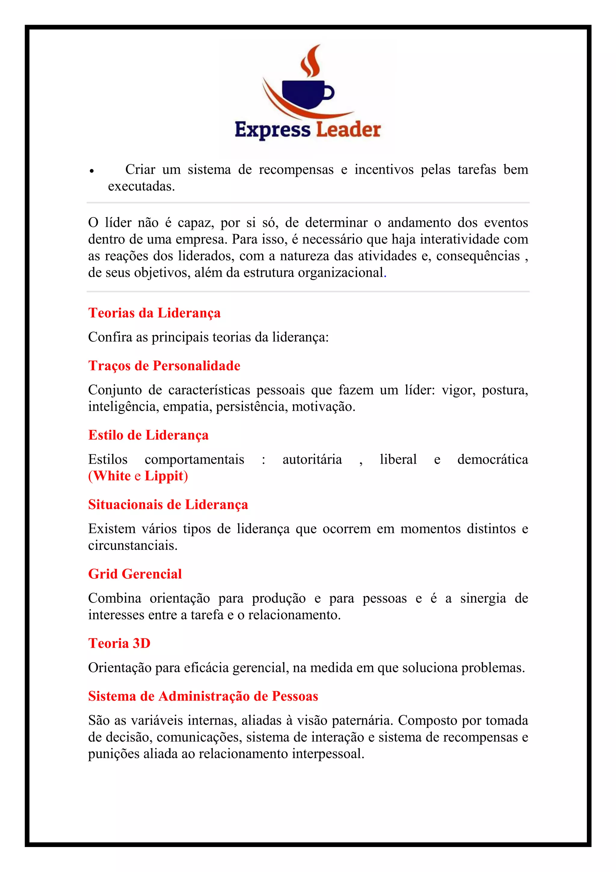 • Criar um sistema de recompensas e incentivos pelas tarefas bem
executadas.
O líder não é capaz, por si só, de determinar o andamento dos eventos
dentro de uma empresa. Para isso, é necessário que haja interatividade com
as reações dos liderados, com a natureza das atividades e, consequências ,
de seus objetivos, além da estrutura organizacional.
Teorias da Liderança
Confira as principais teorias da liderança:
Traços de Personalidade
Conjunto de características pessoais que fazem um líder: vigor, postura,
inteligência, empatia, persistência, motivação.
Estilo de Liderança
Estilos comportamentais : autoritária , liberal e democrática
(White e Lippit)
Situacionais de Liderança
Existem vários tipos de liderança que ocorrem em momentos distintos e
circunstanciais.
Grid Gerencial
Combina orientação para produção e para pessoas e é a sinergia de
interesses entre a tarefa e o relacionamento.
Teoria 3D
Orientação para eficácia gerencial, na medida em que soluciona problemas.
Sistema de Administração de Pessoas
São as variáveis internas, aliadas à visão paternária. Composto por tomada
de decisão, comunicações, sistema de interação e sistema de recompensas e
punições aliada ao relacionamento interpessoal.
 