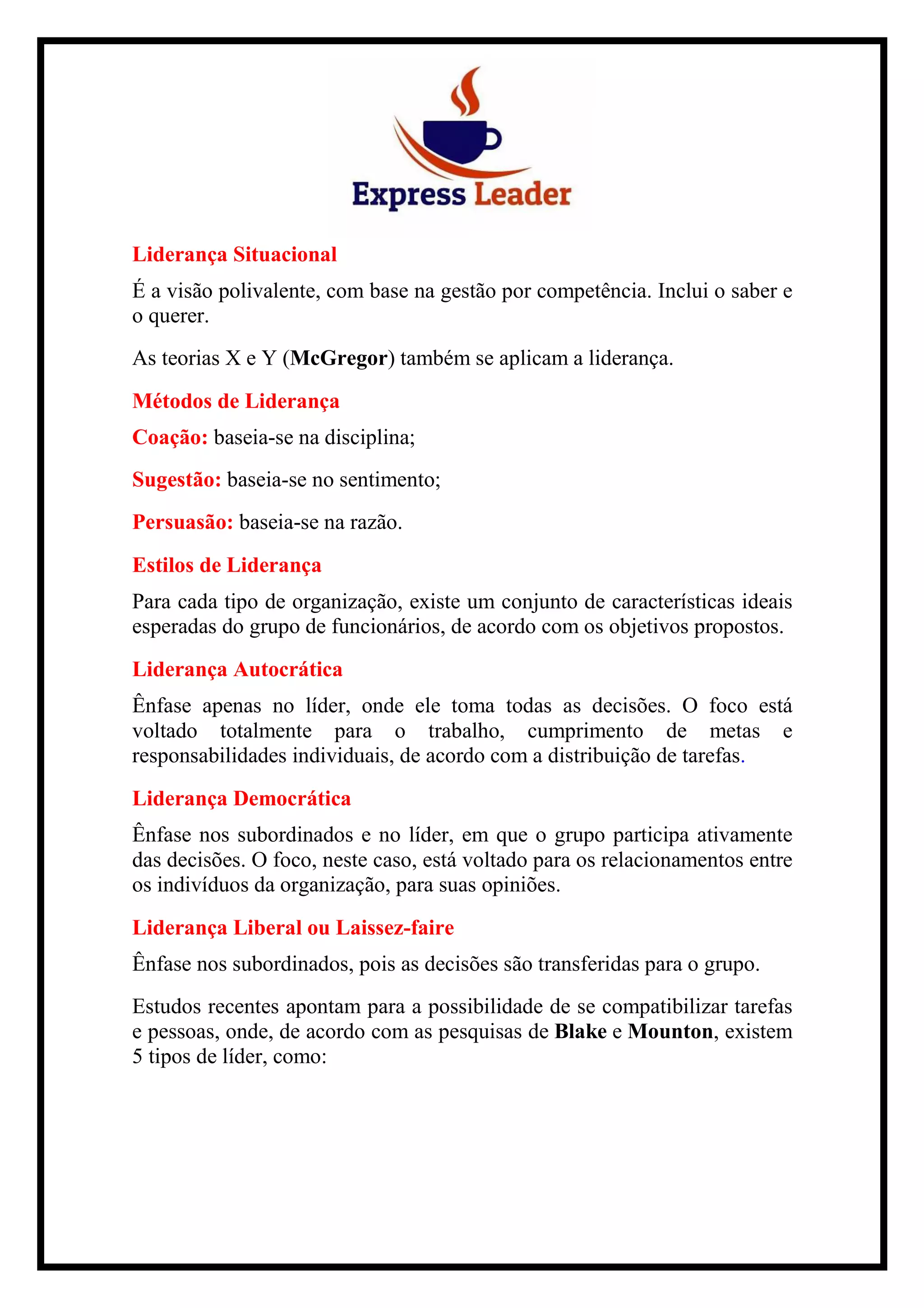 Liderança Situacional
É a visão polivalente, com base na gestão por competência. Inclui o saber e
o querer.
As teorias X e Y (McGregor) também se aplicam a liderança.
Métodos de Liderança
Coação: baseia-se na disciplina;
Sugestão: baseia-se no sentimento;
Persuasão: baseia-se na razão.
Estilos de Liderança
Para cada tipo de organização, existe um conjunto de características ideais
esperadas do grupo de funcionários, de acordo com os objetivos propostos.
Liderança Autocrática
Ênfase apenas no líder, onde ele toma todas as decisões. O foco está
voltado totalmente para o trabalho, cumprimento de metas e
responsabilidades individuais, de acordo com a distribuição de tarefas.
Liderança Democrática
Ênfase nos subordinados e no líder, em que o grupo participa ativamente
das decisões. O foco, neste caso, está voltado para os relacionamentos entre
os indivíduos da organização, para suas opiniões.
Liderança Liberal ou Laissez-faire
Ênfase nos subordinados, pois as decisões são transferidas para o grupo.
Estudos recentes apontam para a possibilidade de se compatibilizar tarefas
e pessoas, onde, de acordo com as pesquisas de Blake e Mounton, existem
5 tipos de líder, como:
 