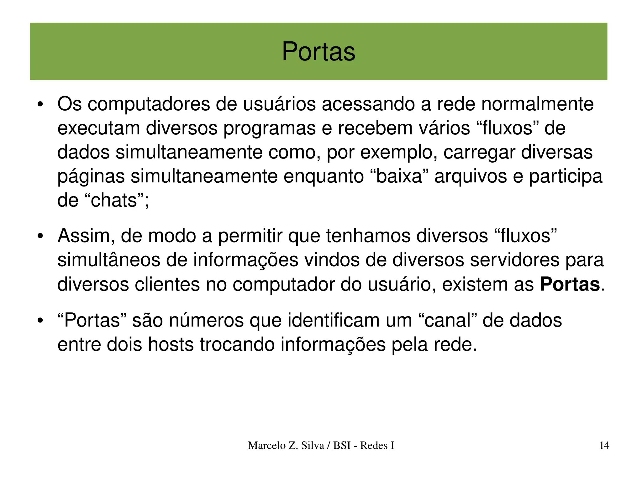 Portas
●   Os computadores de usuários acessando a rede normalmente 
    executam diversos programas e recebem vários “fluxos” de 
    dados simultaneamente como, por exemplo, carregar diversas 
    páginas simultaneamente enquanto “baixa” arquivos e participa 
    de “chats”;
●   Assim, de modo a permitir que tenhamos diversos “fluxos” 
    simultâneos de informações vindos de diversos servidores para 
    diversos clientes no computador do usuário, existem as Portas.
●   “Portas” são números que identificam um “canal” de dados 
    entre dois hosts trocando informações pela rede. 




                         Marcelo Z. Silva / BSI ­ Redes I       14
 