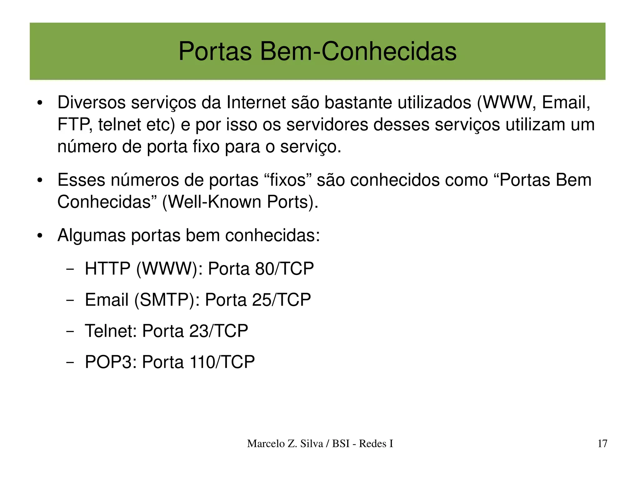 Portas Bem­Conhecidas
●   Diversos serviços da Internet são bastante utilizados (WWW, Email, 
    FTP, telnet etc) e por isso os servidores desses serviços utilizam um 
    número de porta fixo para o serviço.
●   Esses números de portas “fixos” são conhecidos como “Portas Bem 
    Conhecidas” (Well­Known Ports).
●   Algumas portas bem conhecidas:
     –   HTTP (WWW): Porta 80/TCP
     –   Email (SMTP): Porta 25/TCP
     –   Telnet: Porta 23/TCP
     –   POP3: Porta 110/TCP



                            Marcelo Z. Silva / BSI ­ Redes I             17
 
